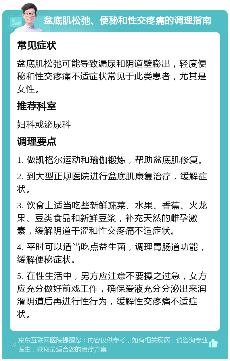 盆底肌松弛、便秘和性交疼痛的调理指南 常见症状 盆底肌松弛可能导致漏尿和阴道壁膨出，轻度便秘和性交疼痛不适症状常见于此类患者，尤其是女性。 推荐科室 妇科或泌尿科 调理要点 1. 做凯格尔运动和瑜伽锻炼，帮助盆底肌修复。 2. 到大型正规医院进行盆底肌康复治疗，缓解症状。 3. 饮食上适当吃些新鲜蔬菜、水果、香蕉、火龙果、豆类食品和新鲜豆浆，补充天然的雌孕激素，缓解阴道干涩和性交疼痛不适症状。 4. 平时可以适当吃点益生菌，调理胃肠道功能，缓解便秘症状。 5. 在性生活中，男方应注意不要操之过急，女方应充分做好前戏工作，确保爱液充分分泌出来润滑阴道后再进行性行为，缓解性交疼痛不适症状。