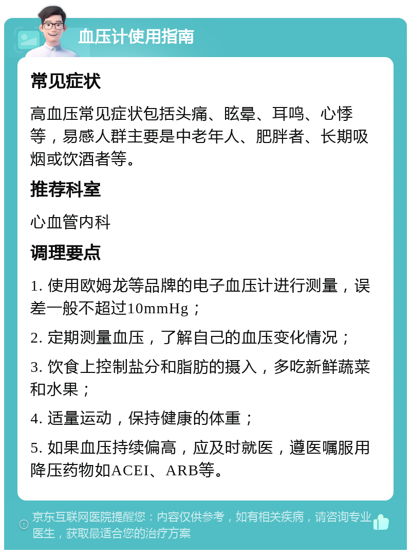 血压计使用指南 常见症状 高血压常见症状包括头痛、眩晕、耳鸣、心悸等，易感人群主要是中老年人、肥胖者、长期吸烟或饮酒者等。 推荐科室 心血管内科 调理要点 1. 使用欧姆龙等品牌的电子血压计进行测量，误差一般不超过10mmHg； 2. 定期测量血压，了解自己的血压变化情况； 3. 饮食上控制盐分和脂肪的摄入，多吃新鲜蔬菜和水果； 4. 适量运动，保持健康的体重； 5. 如果血压持续偏高，应及时就医，遵医嘱服用降压药物如ACEI、ARB等。