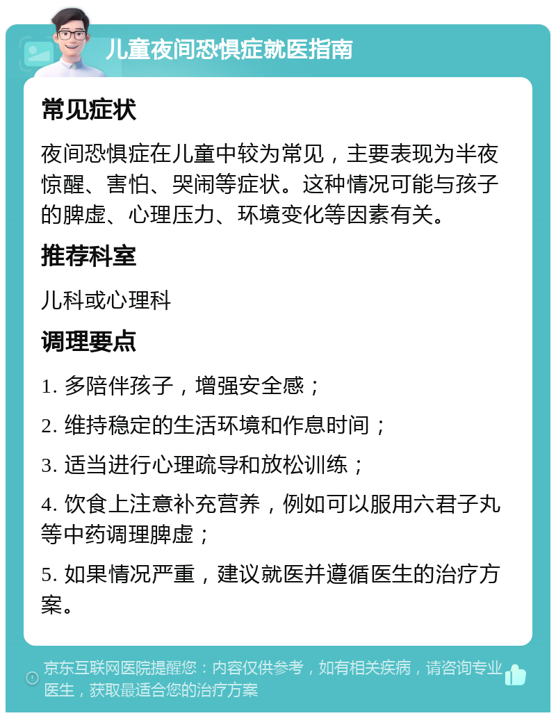 儿童夜间恐惧症就医指南 常见症状 夜间恐惧症在儿童中较为常见，主要表现为半夜惊醒、害怕、哭闹等症状。这种情况可能与孩子的脾虚、心理压力、环境变化等因素有关。 推荐科室 儿科或心理科 调理要点 1. 多陪伴孩子，增强安全感； 2. 维持稳定的生活环境和作息时间； 3. 适当进行心理疏导和放松训练； 4. 饮食上注意补充营养，例如可以服用六君子丸等中药调理脾虚； 5. 如果情况严重，建议就医并遵循医生的治疗方案。