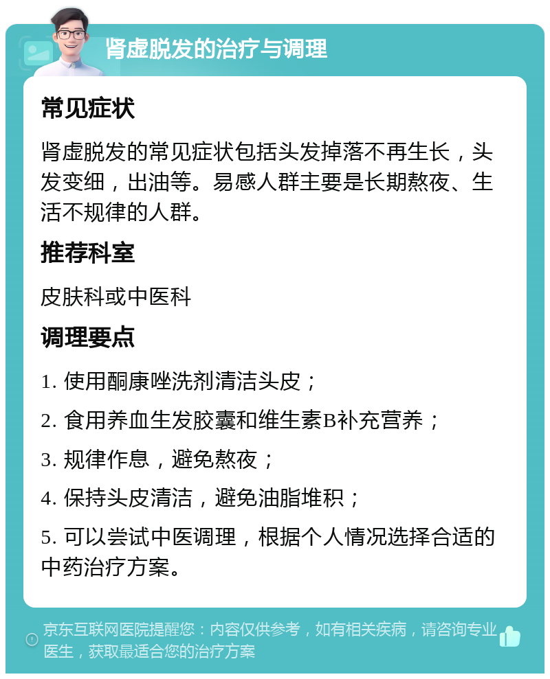 肾虚脱发的治疗与调理 常见症状 肾虚脱发的常见症状包括头发掉落不再生长，头发变细，出油等。易感人群主要是长期熬夜、生活不规律的人群。 推荐科室 皮肤科或中医科 调理要点 1. 使用酮康唑洗剂清洁头皮； 2. 食用养血生发胶囊和维生素B补充营养； 3. 规律作息，避免熬夜； 4. 保持头皮清洁，避免油脂堆积； 5. 可以尝试中医调理，根据个人情况选择合适的中药治疗方案。