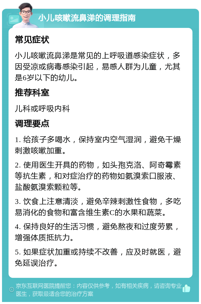 小儿咳嗽流鼻涕的调理指南 常见症状 小儿咳嗽流鼻涕是常见的上呼吸道感染症状，多因受凉或病毒感染引起，易感人群为儿童，尤其是6岁以下的幼儿。 推荐科室 儿科或呼吸内科 调理要点 1. 给孩子多喝水，保持室内空气湿润，避免干燥刺激咳嗽加重。 2. 使用医生开具的药物，如头孢克洛、阿奇霉素等抗生素，和对症治疗的药物如氨溴索口服液、盐酸氨溴索颗粒等。 3. 饮食上注意清淡，避免辛辣刺激性食物，多吃易消化的食物和富含维生素C的水果和蔬菜。 4. 保持良好的生活习惯，避免熬夜和过度劳累，增强体质抵抗力。 5. 如果症状加重或持续不改善，应及时就医，避免延误治疗。