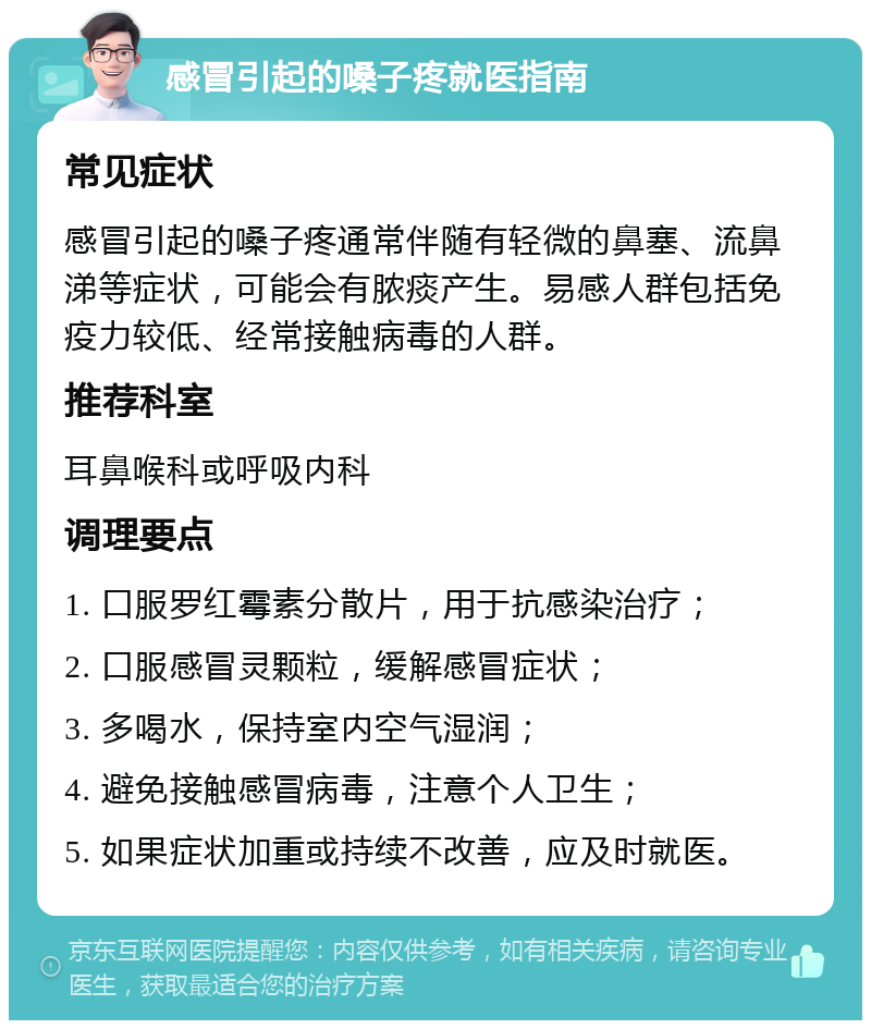 感冒引起的嗓子疼就医指南 常见症状 感冒引起的嗓子疼通常伴随有轻微的鼻塞、流鼻涕等症状，可能会有脓痰产生。易感人群包括免疫力较低、经常接触病毒的人群。 推荐科室 耳鼻喉科或呼吸内科 调理要点 1. 口服罗红霉素分散片，用于抗感染治疗； 2. 口服感冒灵颗粒，缓解感冒症状； 3. 多喝水，保持室内空气湿润； 4. 避免接触感冒病毒，注意个人卫生； 5. 如果症状加重或持续不改善，应及时就医。