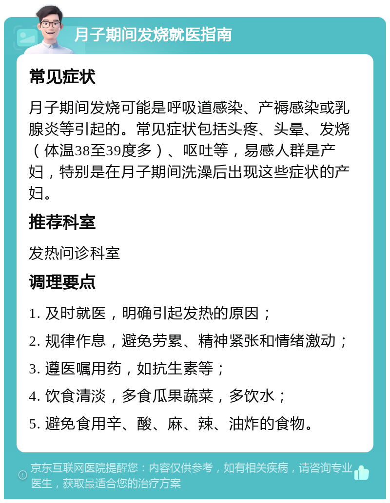 月子期间发烧就医指南 常见症状 月子期间发烧可能是呼吸道感染、产褥感染或乳腺炎等引起的。常见症状包括头疼、头晕、发烧（体温38至39度多）、呕吐等，易感人群是产妇，特别是在月子期间洗澡后出现这些症状的产妇。 推荐科室 发热问诊科室 调理要点 1. 及时就医，明确引起发热的原因； 2. 规律作息，避免劳累、精神紧张和情绪激动； 3. 遵医嘱用药，如抗生素等； 4. 饮食清淡，多食瓜果蔬菜，多饮水； 5. 避免食用辛、酸、麻、辣、油炸的食物。