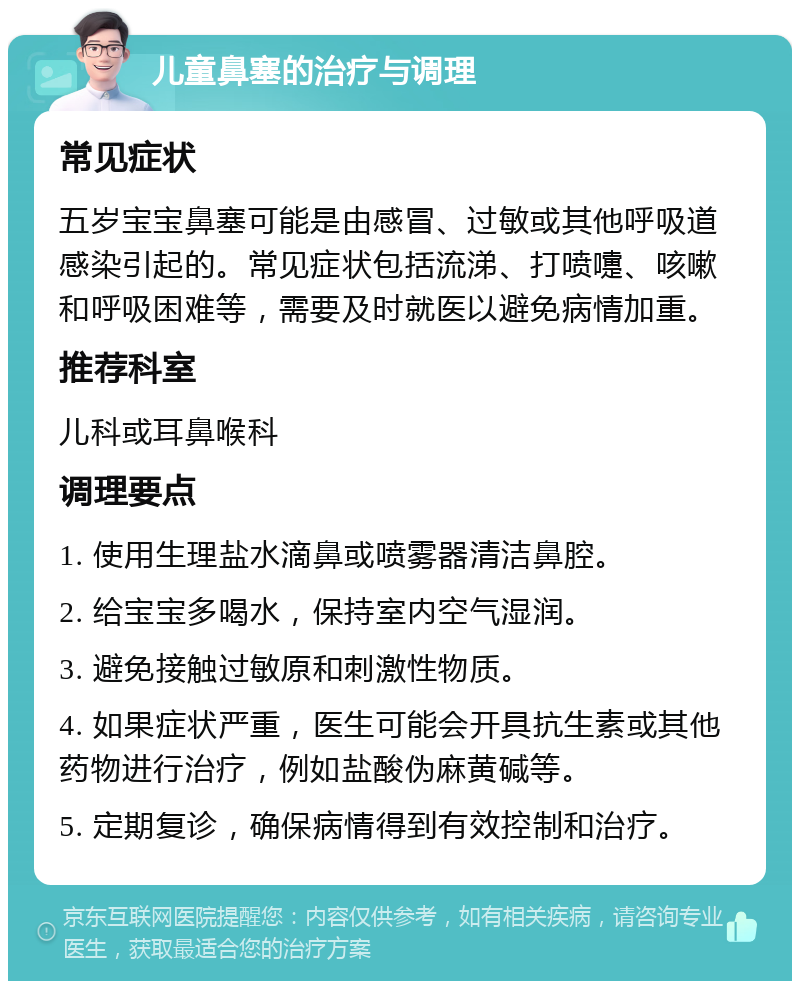 儿童鼻塞的治疗与调理 常见症状 五岁宝宝鼻塞可能是由感冒、过敏或其他呼吸道感染引起的。常见症状包括流涕、打喷嚏、咳嗽和呼吸困难等，需要及时就医以避免病情加重。 推荐科室 儿科或耳鼻喉科 调理要点 1. 使用生理盐水滴鼻或喷雾器清洁鼻腔。 2. 给宝宝多喝水，保持室内空气湿润。 3. 避免接触过敏原和刺激性物质。 4. 如果症状严重，医生可能会开具抗生素或其他药物进行治疗，例如盐酸伪麻黄碱等。 5. 定期复诊，确保病情得到有效控制和治疗。