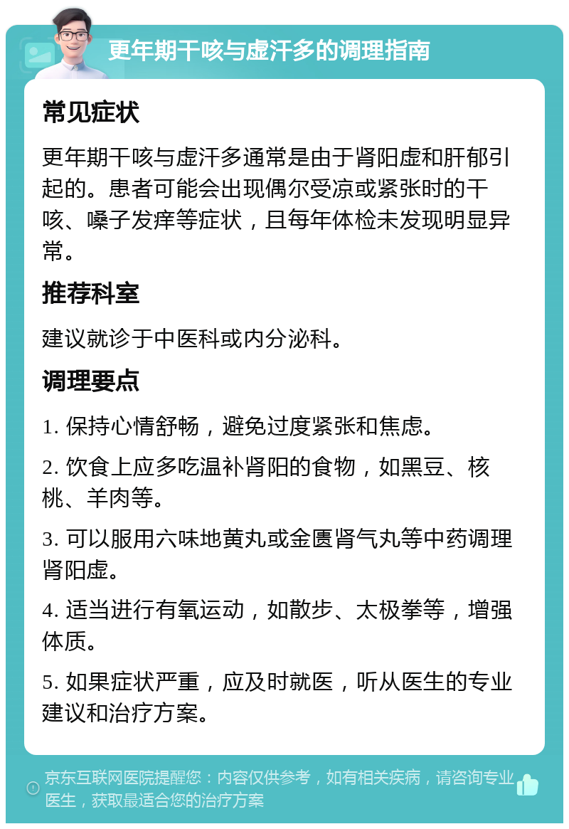 更年期干咳与虚汗多的调理指南 常见症状 更年期干咳与虚汗多通常是由于肾阳虚和肝郁引起的。患者可能会出现偶尔受凉或紧张时的干咳、嗓子发痒等症状，且每年体检未发现明显异常。 推荐科室 建议就诊于中医科或内分泌科。 调理要点 1. 保持心情舒畅，避免过度紧张和焦虑。 2. 饮食上应多吃温补肾阳的食物，如黑豆、核桃、羊肉等。 3. 可以服用六味地黄丸或金匮肾气丸等中药调理肾阳虚。 4. 适当进行有氧运动，如散步、太极拳等，增强体质。 5. 如果症状严重，应及时就医，听从医生的专业建议和治疗方案。