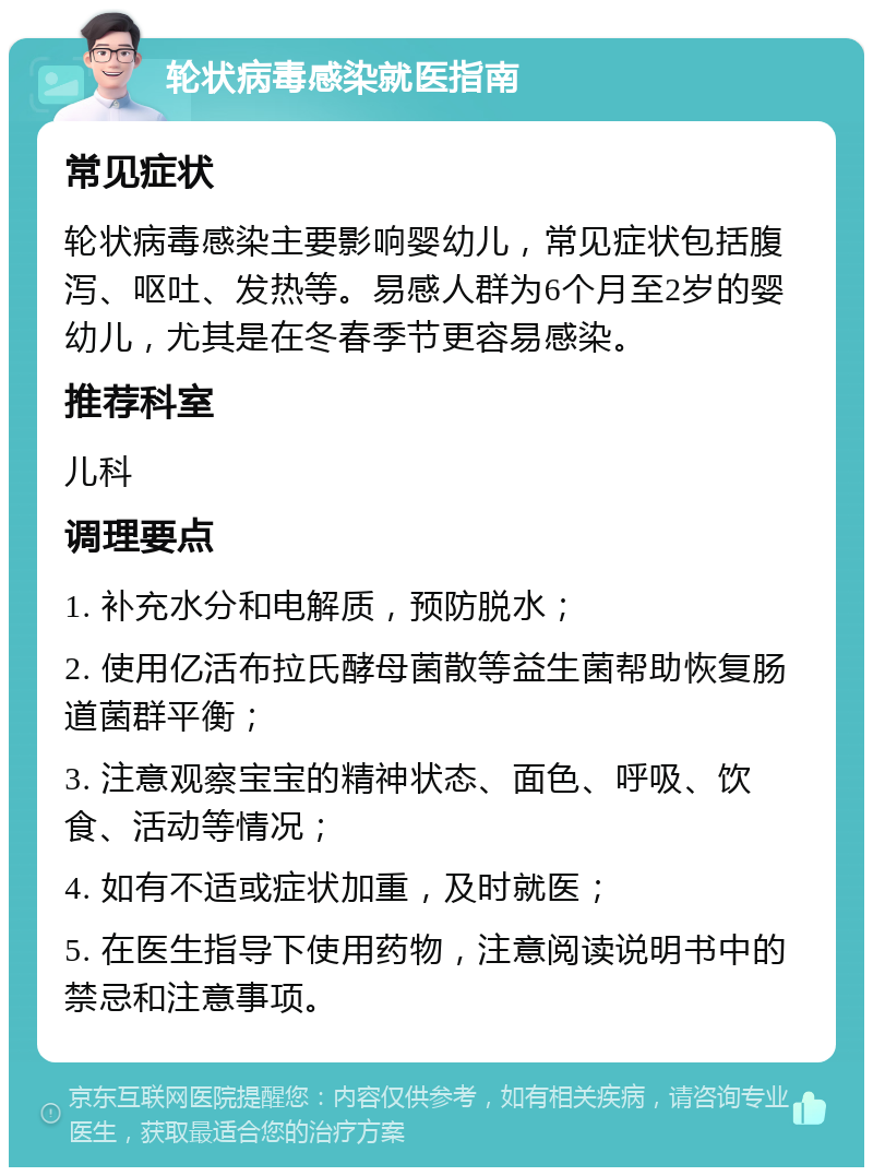 轮状病毒感染就医指南 常见症状 轮状病毒感染主要影响婴幼儿，常见症状包括腹泻、呕吐、发热等。易感人群为6个月至2岁的婴幼儿，尤其是在冬春季节更容易感染。 推荐科室 儿科 调理要点 1. 补充水分和电解质，预防脱水； 2. 使用亿活布拉氏酵母菌散等益生菌帮助恢复肠道菌群平衡； 3. 注意观察宝宝的精神状态、面色、呼吸、饮食、活动等情况； 4. 如有不适或症状加重，及时就医； 5. 在医生指导下使用药物，注意阅读说明书中的禁忌和注意事项。