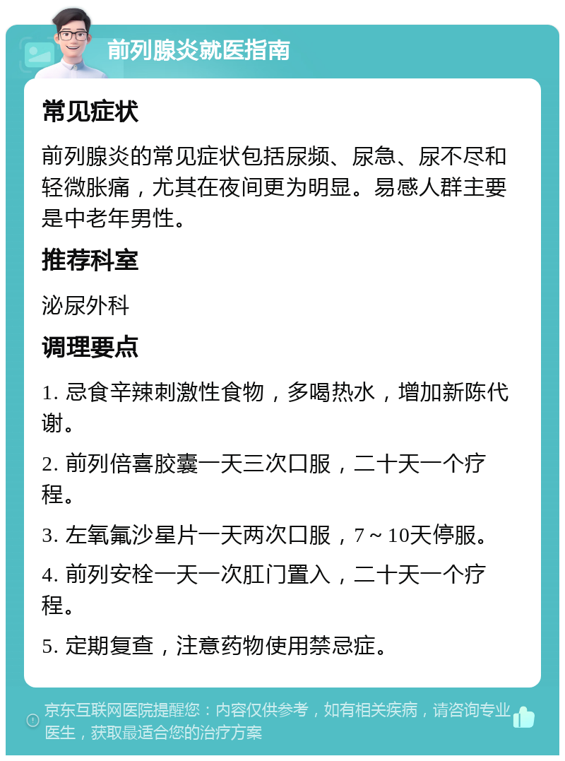 前列腺炎就医指南 常见症状 前列腺炎的常见症状包括尿频、尿急、尿不尽和轻微胀痛，尤其在夜间更为明显。易感人群主要是中老年男性。 推荐科室 泌尿外科 调理要点 1. 忌食辛辣刺激性食物，多喝热水，增加新陈代谢。 2. 前列倍喜胶囊一天三次口服，二十天一个疗程。 3. 左氧氟沙星片一天两次口服，7～10天停服。 4. 前列安栓一天一次肛门置入，二十天一个疗程。 5. 定期复查，注意药物使用禁忌症。