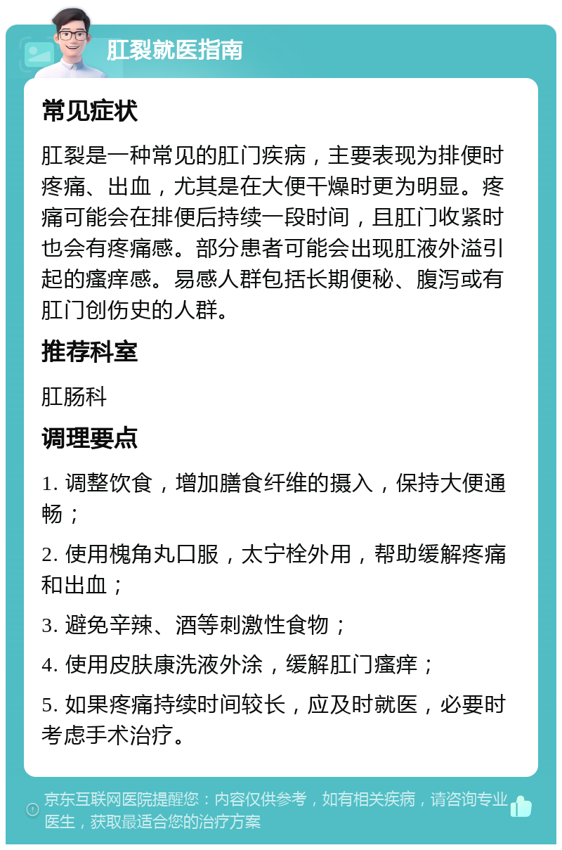 肛裂就医指南 常见症状 肛裂是一种常见的肛门疾病，主要表现为排便时疼痛、出血，尤其是在大便干燥时更为明显。疼痛可能会在排便后持续一段时间，且肛门收紧时也会有疼痛感。部分患者可能会出现肛液外溢引起的瘙痒感。易感人群包括长期便秘、腹泻或有肛门创伤史的人群。 推荐科室 肛肠科 调理要点 1. 调整饮食，增加膳食纤维的摄入，保持大便通畅； 2. 使用槐角丸口服，太宁栓外用，帮助缓解疼痛和出血； 3. 避免辛辣、酒等刺激性食物； 4. 使用皮肤康洗液外涂，缓解肛门瘙痒； 5. 如果疼痛持续时间较长，应及时就医，必要时考虑手术治疗。