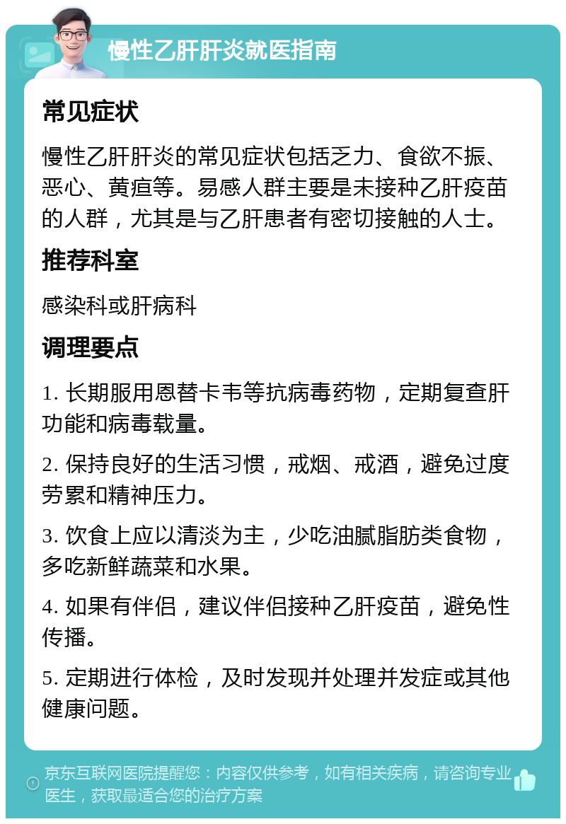 慢性乙肝肝炎就医指南 常见症状 慢性乙肝肝炎的常见症状包括乏力、食欲不振、恶心、黄疸等。易感人群主要是未接种乙肝疫苗的人群，尤其是与乙肝患者有密切接触的人士。 推荐科室 感染科或肝病科 调理要点 1. 长期服用恩替卡韦等抗病毒药物，定期复查肝功能和病毒载量。 2. 保持良好的生活习惯，戒烟、戒酒，避免过度劳累和精神压力。 3. 饮食上应以清淡为主，少吃油腻脂肪类食物，多吃新鲜蔬菜和水果。 4. 如果有伴侣，建议伴侣接种乙肝疫苗，避免性传播。 5. 定期进行体检，及时发现并处理并发症或其他健康问题。