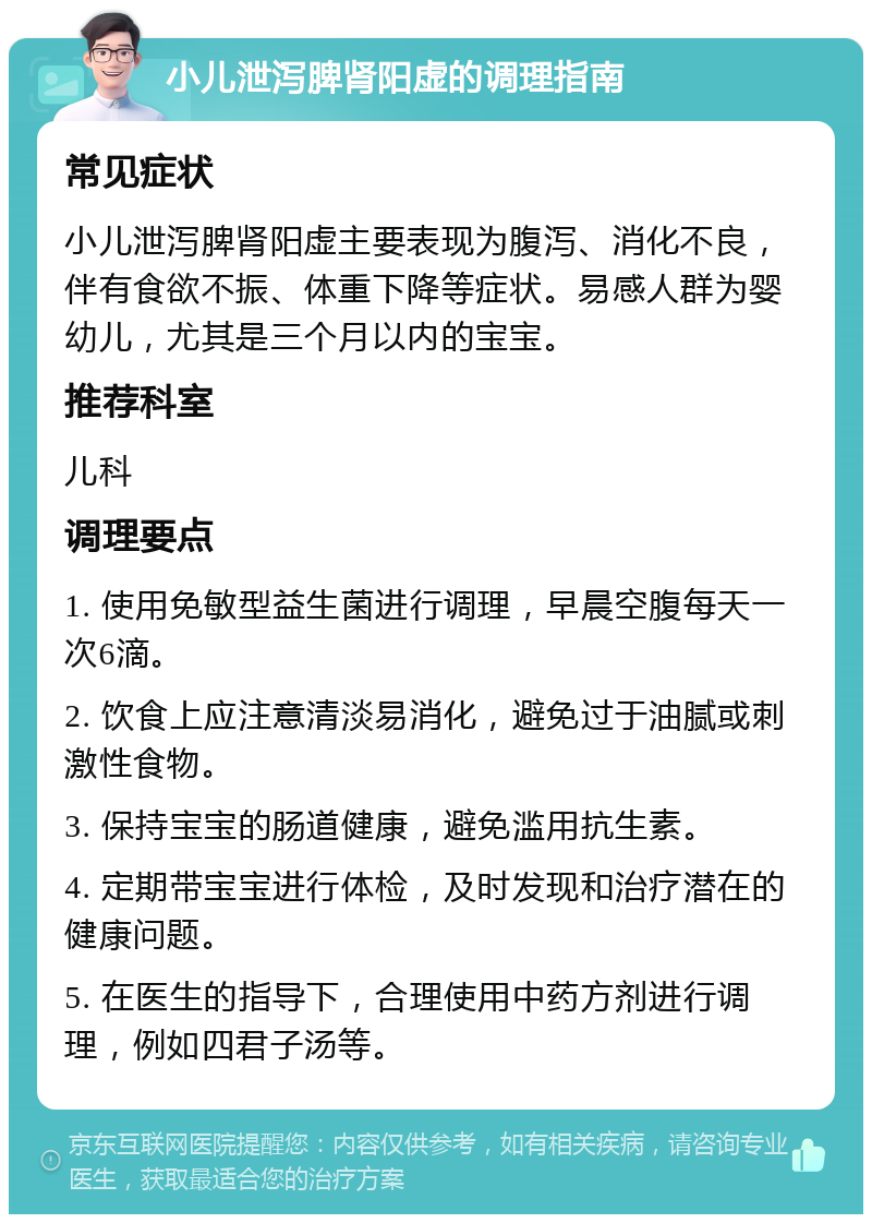 小儿泄泻脾肾阳虚的调理指南 常见症状 小儿泄泻脾肾阳虚主要表现为腹泻、消化不良，伴有食欲不振、体重下降等症状。易感人群为婴幼儿，尤其是三个月以内的宝宝。 推荐科室 儿科 调理要点 1. 使用免敏型益生菌进行调理，早晨空腹每天一次6滴。 2. 饮食上应注意清淡易消化，避免过于油腻或刺激性食物。 3. 保持宝宝的肠道健康，避免滥用抗生素。 4. 定期带宝宝进行体检，及时发现和治疗潜在的健康问题。 5. 在医生的指导下，合理使用中药方剂进行调理，例如四君子汤等。