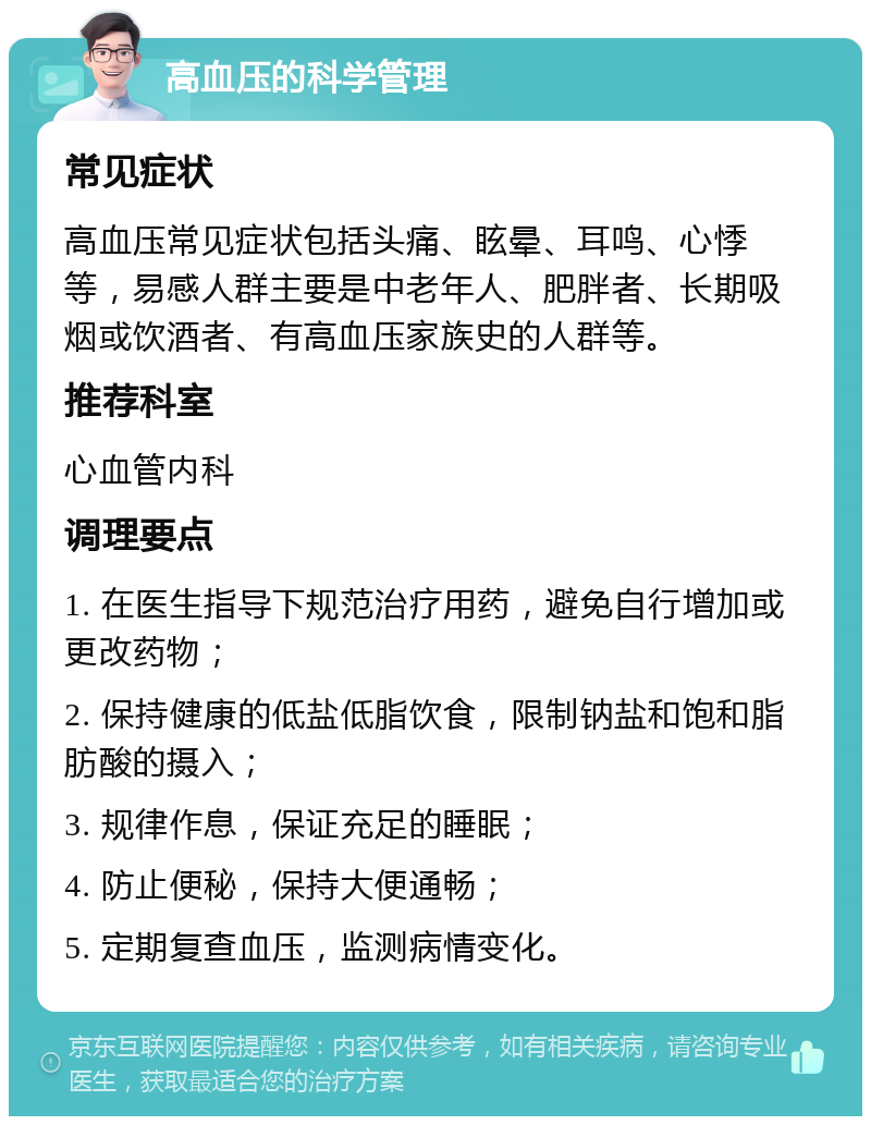 高血压的科学管理 常见症状 高血压常见症状包括头痛、眩晕、耳鸣、心悸等，易感人群主要是中老年人、肥胖者、长期吸烟或饮酒者、有高血压家族史的人群等。 推荐科室 心血管内科 调理要点 1. 在医生指导下规范治疗用药，避免自行增加或更改药物； 2. 保持健康的低盐低脂饮食，限制钠盐和饱和脂肪酸的摄入； 3. 规律作息，保证充足的睡眠； 4. 防止便秘，保持大便通畅； 5. 定期复查血压，监测病情变化。