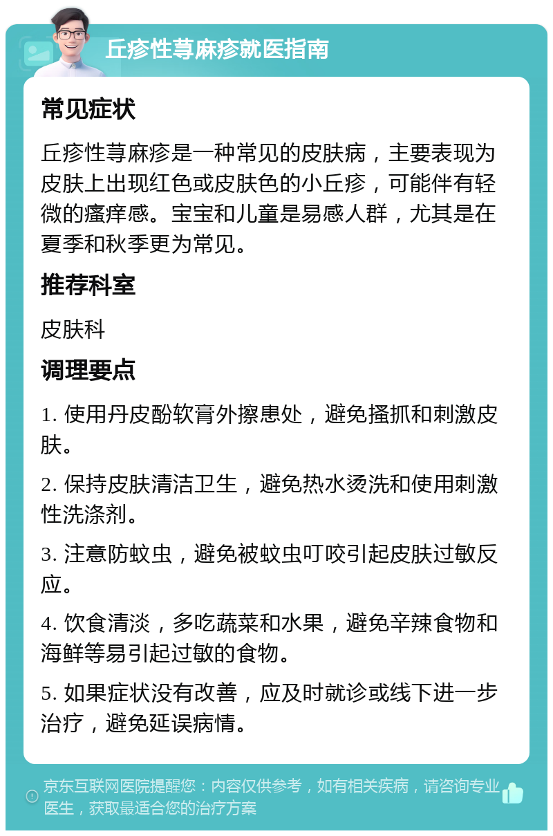 丘疹性荨麻疹就医指南 常见症状 丘疹性荨麻疹是一种常见的皮肤病，主要表现为皮肤上出现红色或皮肤色的小丘疹，可能伴有轻微的瘙痒感。宝宝和儿童是易感人群，尤其是在夏季和秋季更为常见。 推荐科室 皮肤科 调理要点 1. 使用丹皮酚软膏外擦患处，避免搔抓和刺激皮肤。 2. 保持皮肤清洁卫生，避免热水烫洗和使用刺激性洗涤剂。 3. 注意防蚊虫，避免被蚊虫叮咬引起皮肤过敏反应。 4. 饮食清淡，多吃蔬菜和水果，避免辛辣食物和海鲜等易引起过敏的食物。 5. 如果症状没有改善，应及时就诊或线下进一步治疗，避免延误病情。