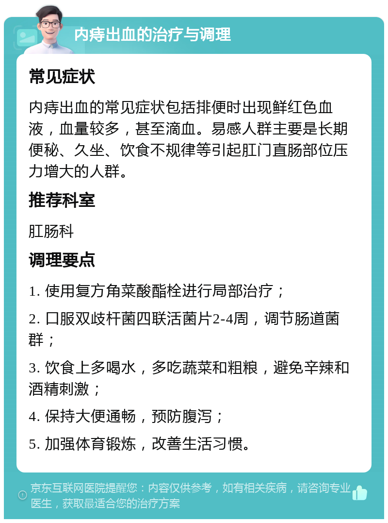 内痔出血的治疗与调理 常见症状 内痔出血的常见症状包括排便时出现鲜红色血液，血量较多，甚至滴血。易感人群主要是长期便秘、久坐、饮食不规律等引起肛门直肠部位压力增大的人群。 推荐科室 肛肠科 调理要点 1. 使用复方角菜酸酯栓进行局部治疗； 2. 口服双歧杆菌四联活菌片2-4周，调节肠道菌群； 3. 饮食上多喝水，多吃蔬菜和粗粮，避免辛辣和酒精刺激； 4. 保持大便通畅，预防腹泻； 5. 加强体育锻炼，改善生活习惯。