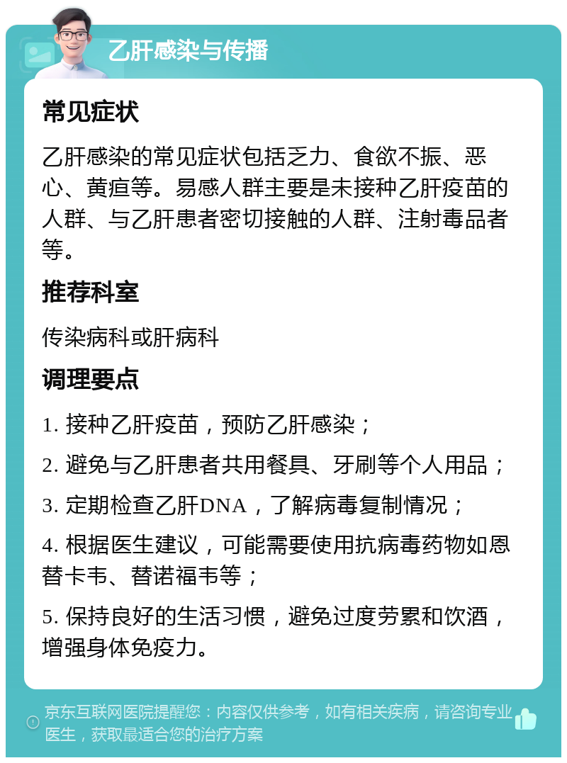 乙肝感染与传播 常见症状 乙肝感染的常见症状包括乏力、食欲不振、恶心、黄疸等。易感人群主要是未接种乙肝疫苗的人群、与乙肝患者密切接触的人群、注射毒品者等。 推荐科室 传染病科或肝病科 调理要点 1. 接种乙肝疫苗，预防乙肝感染； 2. 避免与乙肝患者共用餐具、牙刷等个人用品； 3. 定期检查乙肝DNA，了解病毒复制情况； 4. 根据医生建议，可能需要使用抗病毒药物如恩替卡韦、替诺福韦等； 5. 保持良好的生活习惯，避免过度劳累和饮酒，增强身体免疫力。