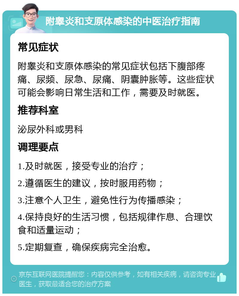 附睾炎和支原体感染的中医治疗指南 常见症状 附睾炎和支原体感染的常见症状包括下腹部疼痛、尿频、尿急、尿痛、阴囊肿胀等。这些症状可能会影响日常生活和工作，需要及时就医。 推荐科室 泌尿外科或男科 调理要点 1.及时就医，接受专业的治疗； 2.遵循医生的建议，按时服用药物； 3.注意个人卫生，避免性行为传播感染； 4.保持良好的生活习惯，包括规律作息、合理饮食和适量运动； 5.定期复查，确保疾病完全治愈。