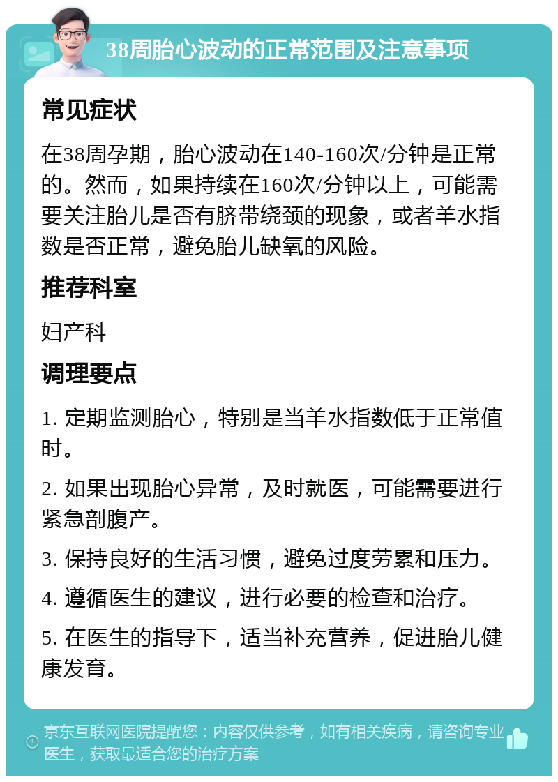 38周胎心波动的正常范围及注意事项 常见症状 在38周孕期，胎心波动在140-160次/分钟是正常的。然而，如果持续在160次/分钟以上，可能需要关注胎儿是否有脐带绕颈的现象，或者羊水指数是否正常，避免胎儿缺氧的风险。 推荐科室 妇产科 调理要点 1. 定期监测胎心，特别是当羊水指数低于正常值时。 2. 如果出现胎心异常，及时就医，可能需要进行紧急剖腹产。 3. 保持良好的生活习惯，避免过度劳累和压力。 4. 遵循医生的建议，进行必要的检查和治疗。 5. 在医生的指导下，适当补充营养，促进胎儿健康发育。