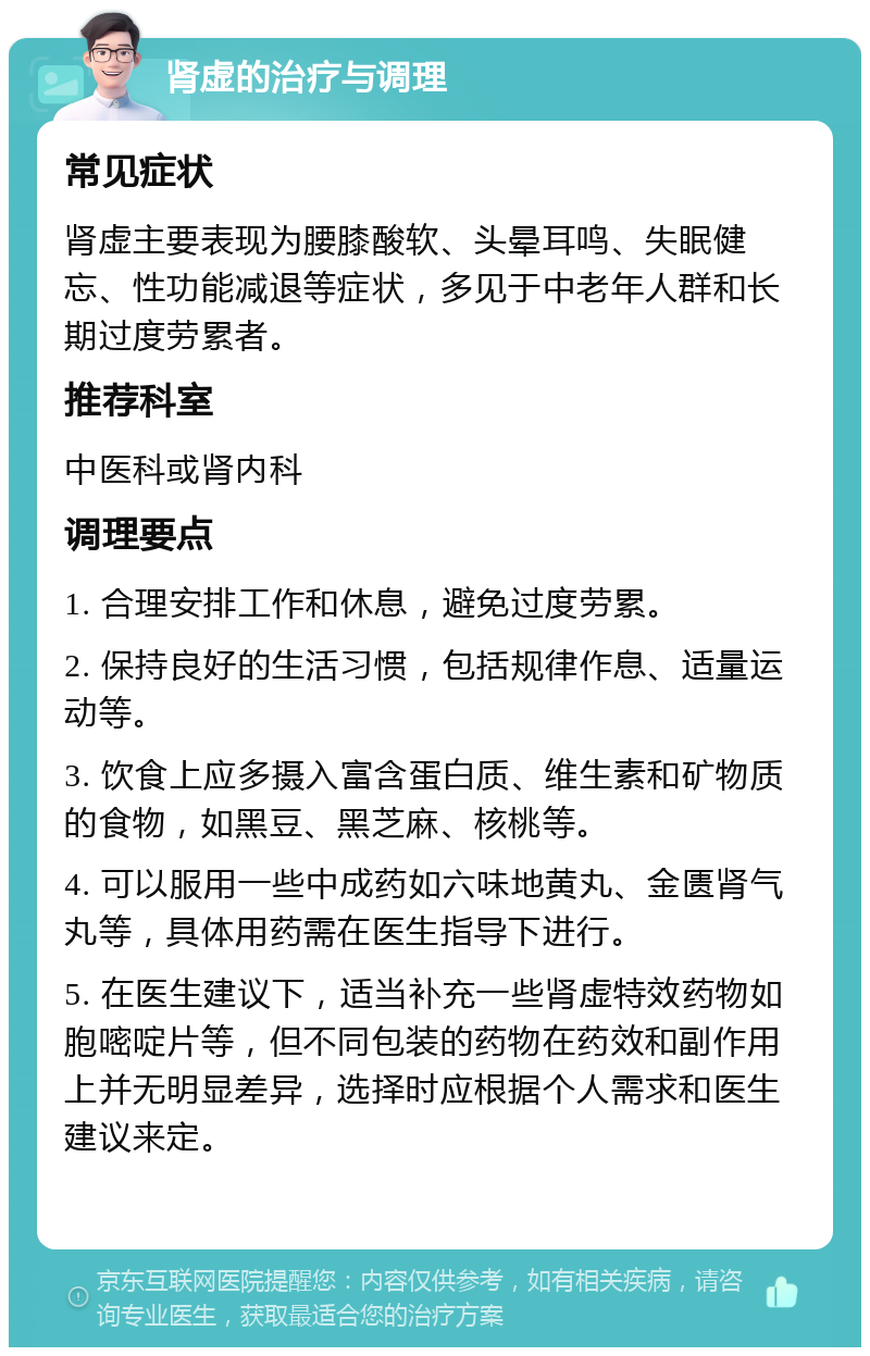 肾虚的治疗与调理 常见症状 肾虚主要表现为腰膝酸软、头晕耳鸣、失眠健忘、性功能减退等症状，多见于中老年人群和长期过度劳累者。 推荐科室 中医科或肾内科 调理要点 1. 合理安排工作和休息，避免过度劳累。 2. 保持良好的生活习惯，包括规律作息、适量运动等。 3. 饮食上应多摄入富含蛋白质、维生素和矿物质的食物，如黑豆、黑芝麻、核桃等。 4. 可以服用一些中成药如六味地黄丸、金匮肾气丸等，具体用药需在医生指导下进行。 5. 在医生建议下，适当补充一些肾虚特效药物如胞嘧啶片等，但不同包装的药物在药效和副作用上并无明显差异，选择时应根据个人需求和医生建议来定。