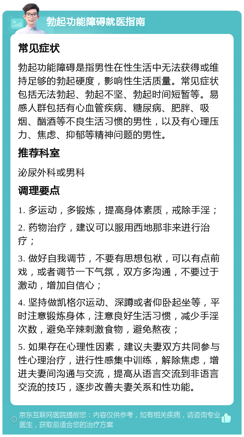 勃起功能障碍就医指南 常见症状 勃起功能障碍是指男性在性生活中无法获得或维持足够的勃起硬度，影响性生活质量。常见症状包括无法勃起、勃起不坚、勃起时间短暂等。易感人群包括有心血管疾病、糖尿病、肥胖、吸烟、酗酒等不良生活习惯的男性，以及有心理压力、焦虑、抑郁等精神问题的男性。 推荐科室 泌尿外科或男科 调理要点 1. 多运动，多锻炼，提高身体素质，戒除手淫； 2. 药物治疗，建议可以服用西地那非来进行治疗； 3. 做好自我调节，不要有思想包袱，可以有点前戏，或者调节一下气氛，双方多沟通，不要过于激动，增加自信心； 4. 坚持做凯格尔运动、深蹲或者仰卧起坐等，平时注意锻炼身体，注意良好生活习惯，减少手淫次数，避免辛辣刺激食物，避免熬夜； 5. 如果存在心理性因素，建议夫妻双方共同参与性心理治疗，进行性感集中训练，解除焦虑，增进夫妻间沟通与交流，提高从语言交流到非语言交流的技巧，逐步改善夫妻关系和性功能。