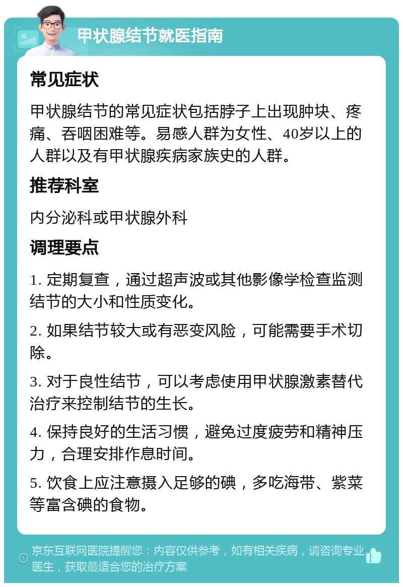 甲状腺结节就医指南 常见症状 甲状腺结节的常见症状包括脖子上出现肿块、疼痛、吞咽困难等。易感人群为女性、40岁以上的人群以及有甲状腺疾病家族史的人群。 推荐科室 内分泌科或甲状腺外科 调理要点 1. 定期复查，通过超声波或其他影像学检查监测结节的大小和性质变化。 2. 如果结节较大或有恶变风险，可能需要手术切除。 3. 对于良性结节，可以考虑使用甲状腺激素替代治疗来控制结节的生长。 4. 保持良好的生活习惯，避免过度疲劳和精神压力，合理安排作息时间。 5. 饮食上应注意摄入足够的碘，多吃海带、紫菜等富含碘的食物。