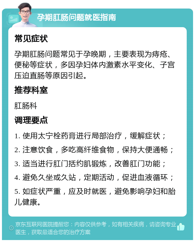 孕期肛肠问题就医指南 常见症状 孕期肛肠问题常见于孕晚期，主要表现为痔疮、便秘等症状，多因孕妇体内激素水平变化、子宫压迫直肠等原因引起。 推荐科室 肛肠科 调理要点 1. 使用太宁栓药膏进行局部治疗，缓解症状； 2. 注意饮食，多吃高纤维食物，保持大便通畅； 3. 适当进行肛门括约肌锻炼，改善肛门功能； 4. 避免久坐或久站，定期活动，促进血液循环； 5. 如症状严重，应及时就医，避免影响孕妇和胎儿健康。