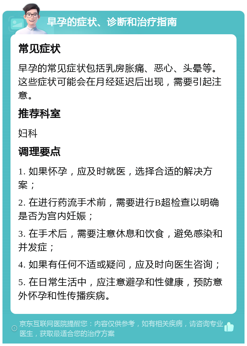 早孕的症状、诊断和治疗指南 常见症状 早孕的常见症状包括乳房胀痛、恶心、头晕等。这些症状可能会在月经延迟后出现，需要引起注意。 推荐科室 妇科 调理要点 1. 如果怀孕，应及时就医，选择合适的解决方案； 2. 在进行药流手术前，需要进行B超检查以明确是否为宫内妊娠； 3. 在手术后，需要注意休息和饮食，避免感染和并发症； 4. 如果有任何不适或疑问，应及时向医生咨询； 5. 在日常生活中，应注意避孕和性健康，预防意外怀孕和性传播疾病。