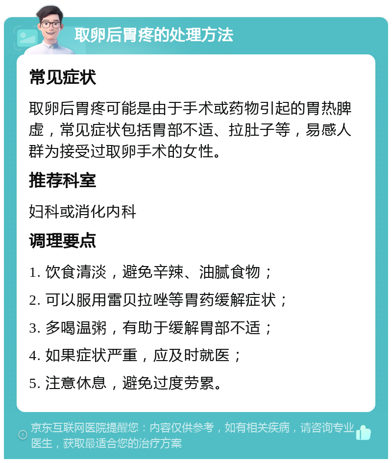 取卵后胃疼的处理方法 常见症状 取卵后胃疼可能是由于手术或药物引起的胃热脾虚，常见症状包括胃部不适、拉肚子等，易感人群为接受过取卵手术的女性。 推荐科室 妇科或消化内科 调理要点 1. 饮食清淡，避免辛辣、油腻食物； 2. 可以服用雷贝拉唑等胃药缓解症状； 3. 多喝温粥，有助于缓解胃部不适； 4. 如果症状严重，应及时就医； 5. 注意休息，避免过度劳累。