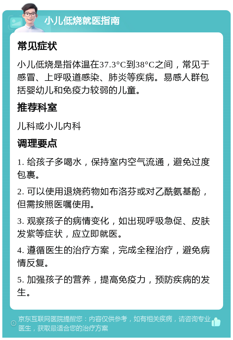 小儿低烧就医指南 常见症状 小儿低烧是指体温在37.3°C到38°C之间，常见于感冒、上呼吸道感染、肺炎等疾病。易感人群包括婴幼儿和免疫力较弱的儿童。 推荐科室 儿科或小儿内科 调理要点 1. 给孩子多喝水，保持室内空气流通，避免过度包裹。 2. 可以使用退烧药物如布洛芬或对乙酰氨基酚，但需按照医嘱使用。 3. 观察孩子的病情变化，如出现呼吸急促、皮肤发紫等症状，应立即就医。 4. 遵循医生的治疗方案，完成全程治疗，避免病情反复。 5. 加强孩子的营养，提高免疫力，预防疾病的发生。