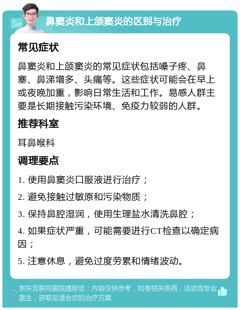 鼻窦炎和上颌窦炎的区别与治疗 常见症状 鼻窦炎和上颌窦炎的常见症状包括嗓子疼、鼻塞、鼻涕增多、头痛等。这些症状可能会在早上或夜晚加重，影响日常生活和工作。易感人群主要是长期接触污染环境、免疫力较弱的人群。 推荐科室 耳鼻喉科 调理要点 1. 使用鼻窦炎口服液进行治疗； 2. 避免接触过敏原和污染物质； 3. 保持鼻腔湿润，使用生理盐水清洗鼻腔； 4. 如果症状严重，可能需要进行CT检查以确定病因； 5. 注意休息，避免过度劳累和情绪波动。