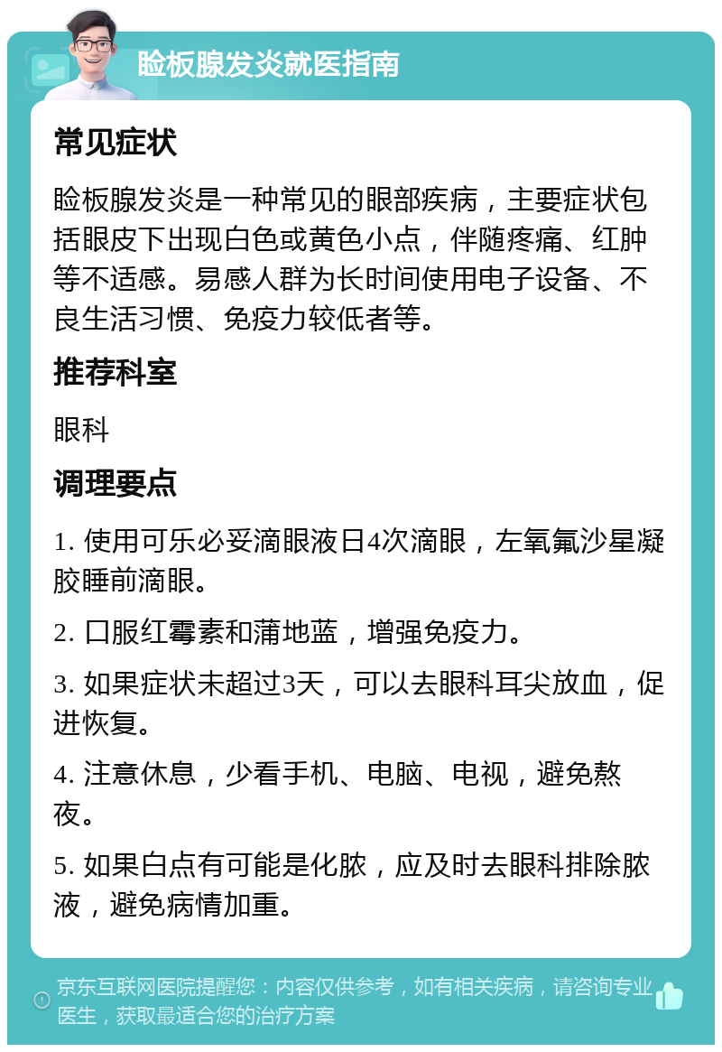 睑板腺发炎就医指南 常见症状 睑板腺发炎是一种常见的眼部疾病，主要症状包括眼皮下出现白色或黄色小点，伴随疼痛、红肿等不适感。易感人群为长时间使用电子设备、不良生活习惯、免疫力较低者等。 推荐科室 眼科 调理要点 1. 使用可乐必妥滴眼液日4次滴眼，左氧氟沙星凝胶睡前滴眼。 2. 口服红霉素和蒲地蓝，增强免疫力。 3. 如果症状未超过3天，可以去眼科耳尖放血，促进恢复。 4. 注意休息，少看手机、电脑、电视，避免熬夜。 5. 如果白点有可能是化脓，应及时去眼科排除脓液，避免病情加重。