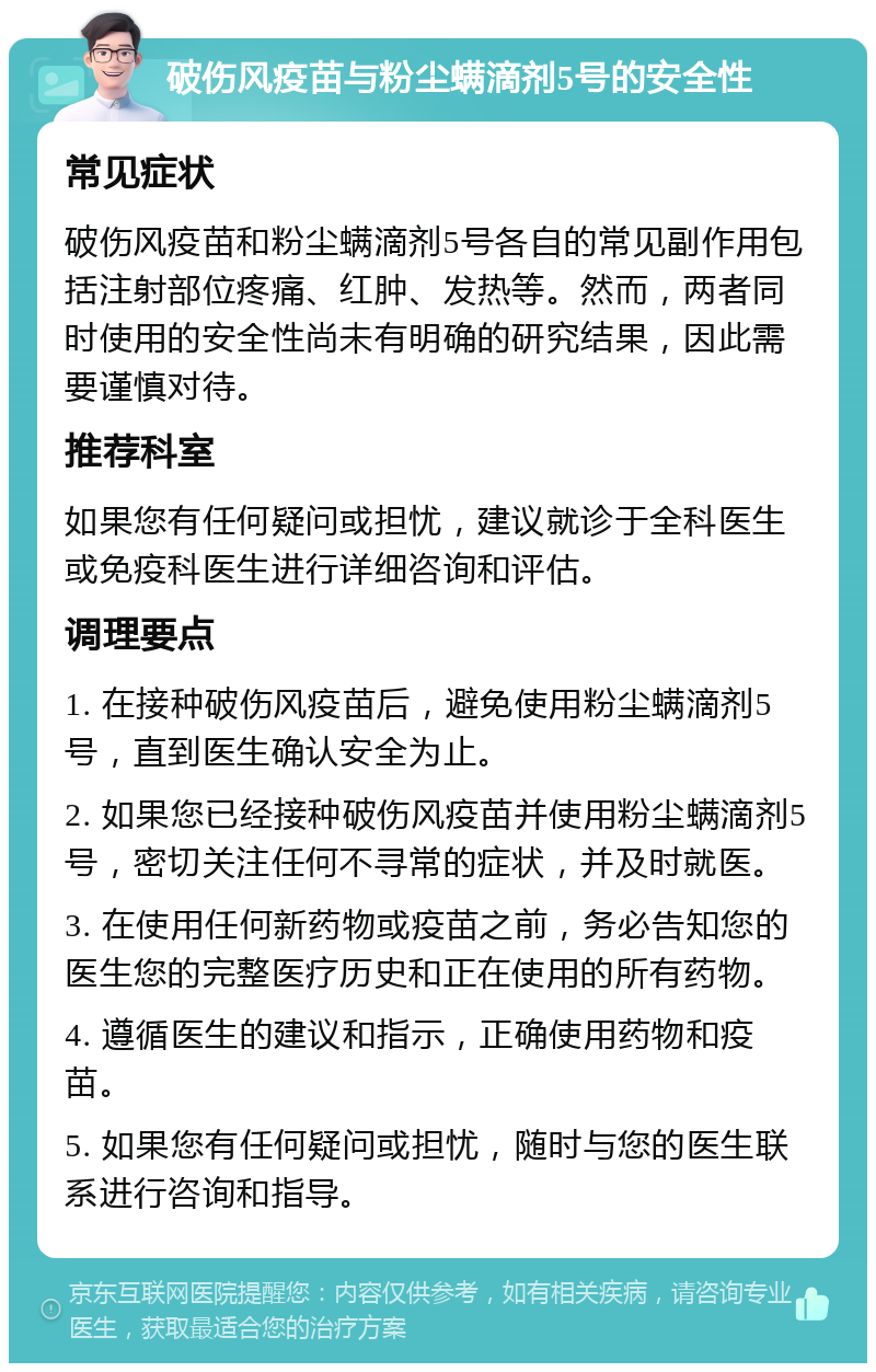 破伤风疫苗与粉尘螨滴剂5号的安全性 常见症状 破伤风疫苗和粉尘螨滴剂5号各自的常见副作用包括注射部位疼痛、红肿、发热等。然而，两者同时使用的安全性尚未有明确的研究结果，因此需要谨慎对待。 推荐科室 如果您有任何疑问或担忧，建议就诊于全科医生或免疫科医生进行详细咨询和评估。 调理要点 1. 在接种破伤风疫苗后，避免使用粉尘螨滴剂5号，直到医生确认安全为止。 2. 如果您已经接种破伤风疫苗并使用粉尘螨滴剂5号，密切关注任何不寻常的症状，并及时就医。 3. 在使用任何新药物或疫苗之前，务必告知您的医生您的完整医疗历史和正在使用的所有药物。 4. 遵循医生的建议和指示，正确使用药物和疫苗。 5. 如果您有任何疑问或担忧，随时与您的医生联系进行咨询和指导。