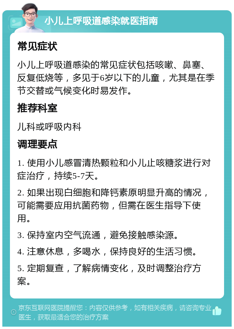 小儿上呼吸道感染就医指南 常见症状 小儿上呼吸道感染的常见症状包括咳嗽、鼻塞、反复低烧等，多见于6岁以下的儿童，尤其是在季节交替或气候变化时易发作。 推荐科室 儿科或呼吸内科 调理要点 1. 使用小儿感冒清热颗粒和小儿止咳糖浆进行对症治疗，持续5-7天。 2. 如果出现白细胞和降钙素原明显升高的情况，可能需要应用抗菌药物，但需在医生指导下使用。 3. 保持室内空气流通，避免接触感染源。 4. 注意休息，多喝水，保持良好的生活习惯。 5. 定期复查，了解病情变化，及时调整治疗方案。