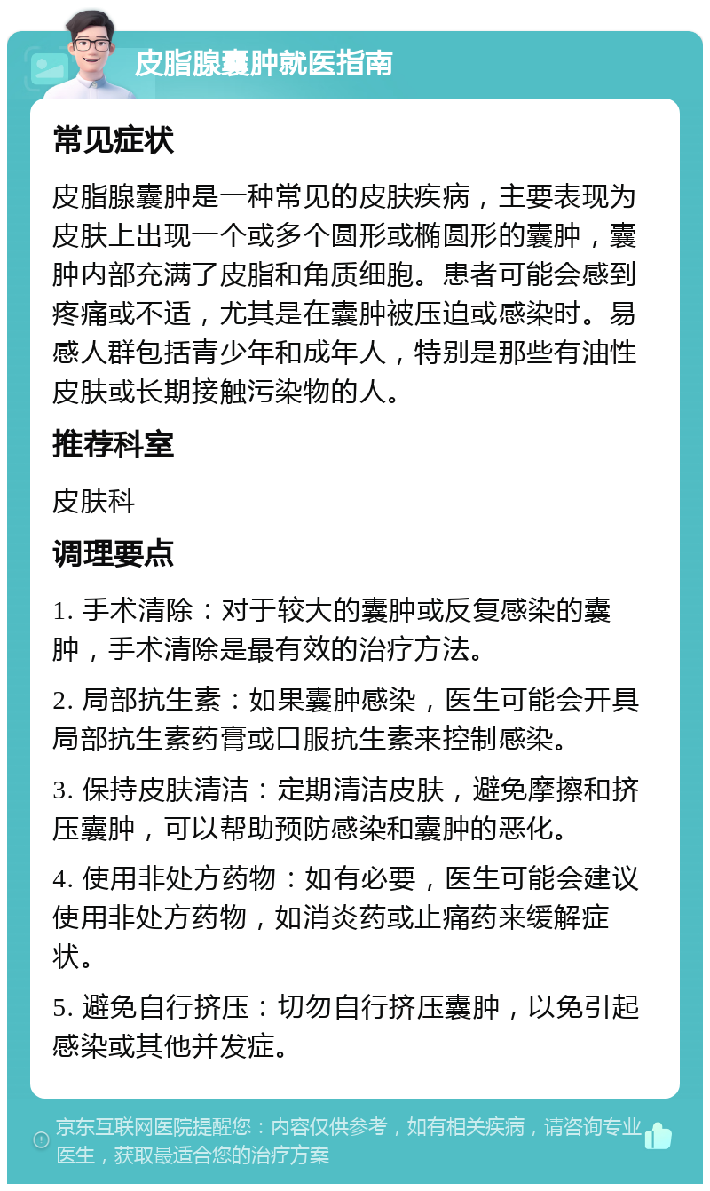 皮脂腺囊肿就医指南 常见症状 皮脂腺囊肿是一种常见的皮肤疾病，主要表现为皮肤上出现一个或多个圆形或椭圆形的囊肿，囊肿内部充满了皮脂和角质细胞。患者可能会感到疼痛或不适，尤其是在囊肿被压迫或感染时。易感人群包括青少年和成年人，特别是那些有油性皮肤或长期接触污染物的人。 推荐科室 皮肤科 调理要点 1. 手术清除：对于较大的囊肿或反复感染的囊肿，手术清除是最有效的治疗方法。 2. 局部抗生素：如果囊肿感染，医生可能会开具局部抗生素药膏或口服抗生素来控制感染。 3. 保持皮肤清洁：定期清洁皮肤，避免摩擦和挤压囊肿，可以帮助预防感染和囊肿的恶化。 4. 使用非处方药物：如有必要，医生可能会建议使用非处方药物，如消炎药或止痛药来缓解症状。 5. 避免自行挤压：切勿自行挤压囊肿，以免引起感染或其他并发症。