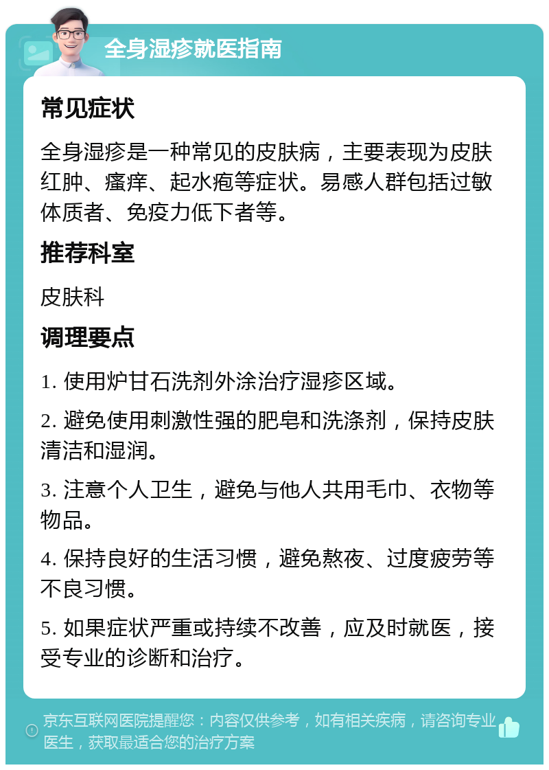 全身湿疹就医指南 常见症状 全身湿疹是一种常见的皮肤病，主要表现为皮肤红肿、瘙痒、起水疱等症状。易感人群包括过敏体质者、免疫力低下者等。 推荐科室 皮肤科 调理要点 1. 使用炉甘石洗剂外涂治疗湿疹区域。 2. 避免使用刺激性强的肥皂和洗涤剂，保持皮肤清洁和湿润。 3. 注意个人卫生，避免与他人共用毛巾、衣物等物品。 4. 保持良好的生活习惯，避免熬夜、过度疲劳等不良习惯。 5. 如果症状严重或持续不改善，应及时就医，接受专业的诊断和治疗。