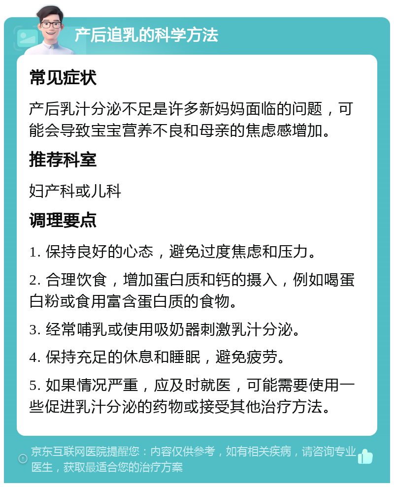 产后追乳的科学方法 常见症状 产后乳汁分泌不足是许多新妈妈面临的问题，可能会导致宝宝营养不良和母亲的焦虑感增加。 推荐科室 妇产科或儿科 调理要点 1. 保持良好的心态，避免过度焦虑和压力。 2. 合理饮食，增加蛋白质和钙的摄入，例如喝蛋白粉或食用富含蛋白质的食物。 3. 经常哺乳或使用吸奶器刺激乳汁分泌。 4. 保持充足的休息和睡眠，避免疲劳。 5. 如果情况严重，应及时就医，可能需要使用一些促进乳汁分泌的药物或接受其他治疗方法。