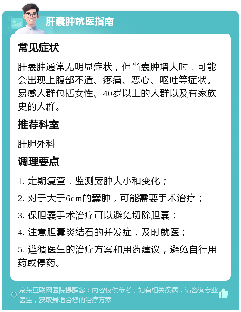 肝囊肿就医指南 常见症状 肝囊肿通常无明显症状，但当囊肿增大时，可能会出现上腹部不适、疼痛、恶心、呕吐等症状。易感人群包括女性、40岁以上的人群以及有家族史的人群。 推荐科室 肝胆外科 调理要点 1. 定期复查，监测囊肿大小和变化； 2. 对于大于6cm的囊肿，可能需要手术治疗； 3. 保胆囊手术治疗可以避免切除胆囊； 4. 注意胆囊炎结石的并发症，及时就医； 5. 遵循医生的治疗方案和用药建议，避免自行用药或停药。