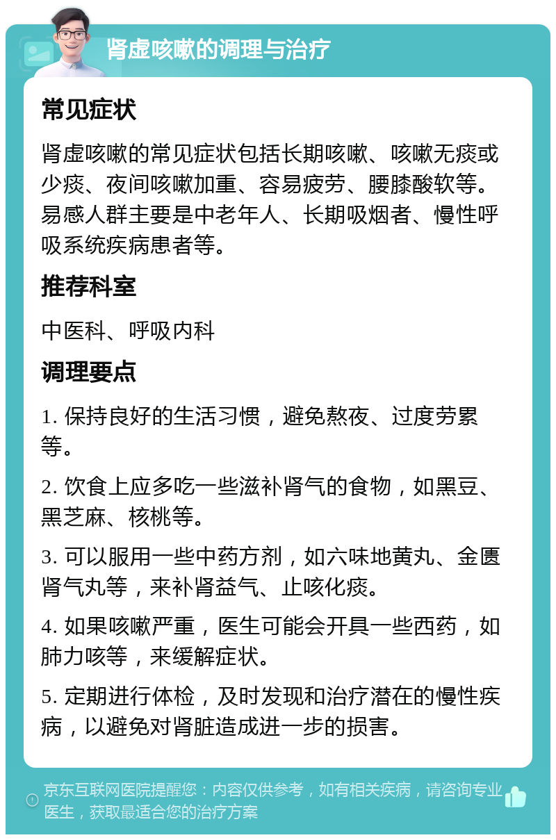 肾虚咳嗽的调理与治疗 常见症状 肾虚咳嗽的常见症状包括长期咳嗽、咳嗽无痰或少痰、夜间咳嗽加重、容易疲劳、腰膝酸软等。易感人群主要是中老年人、长期吸烟者、慢性呼吸系统疾病患者等。 推荐科室 中医科、呼吸内科 调理要点 1. 保持良好的生活习惯，避免熬夜、过度劳累等。 2. 饮食上应多吃一些滋补肾气的食物，如黑豆、黑芝麻、核桃等。 3. 可以服用一些中药方剂，如六味地黄丸、金匮肾气丸等，来补肾益气、止咳化痰。 4. 如果咳嗽严重，医生可能会开具一些西药，如肺力咳等，来缓解症状。 5. 定期进行体检，及时发现和治疗潜在的慢性疾病，以避免对肾脏造成进一步的损害。