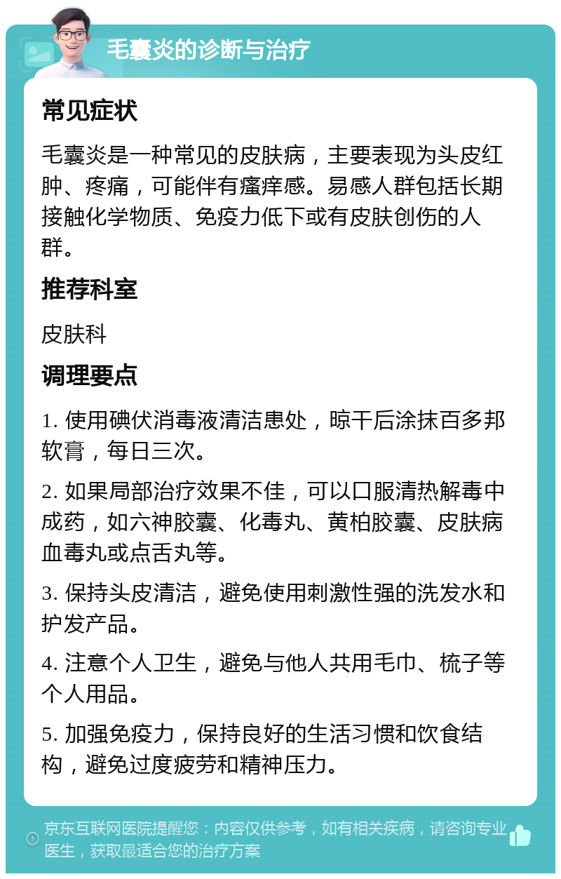 毛囊炎的诊断与治疗 常见症状 毛囊炎是一种常见的皮肤病，主要表现为头皮红肿、疼痛，可能伴有瘙痒感。易感人群包括长期接触化学物质、免疫力低下或有皮肤创伤的人群。 推荐科室 皮肤科 调理要点 1. 使用碘伏消毒液清洁患处，晾干后涂抹百多邦软膏，每日三次。 2. 如果局部治疗效果不佳，可以口服清热解毒中成药，如六神胶囊、化毒丸、黄柏胶囊、皮肤病血毒丸或点舌丸等。 3. 保持头皮清洁，避免使用刺激性强的洗发水和护发产品。 4. 注意个人卫生，避免与他人共用毛巾、梳子等个人用品。 5. 加强免疫力，保持良好的生活习惯和饮食结构，避免过度疲劳和精神压力。