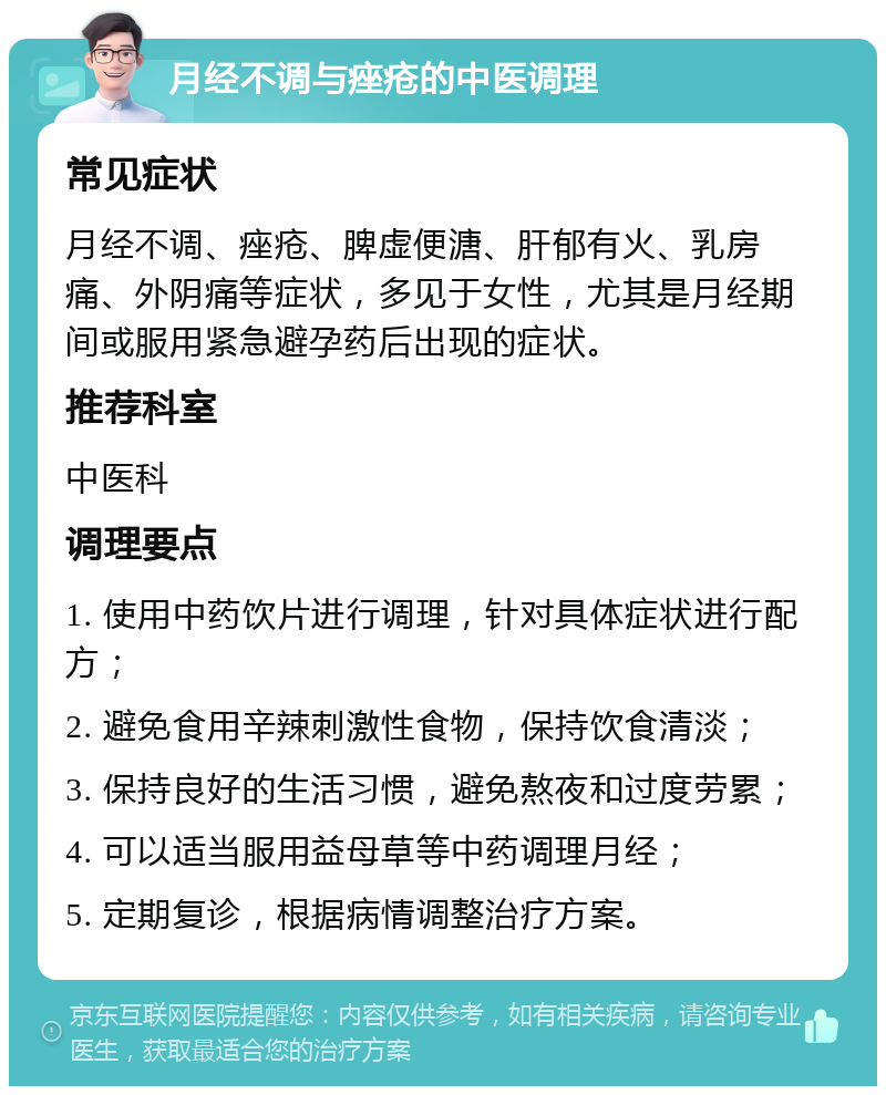 月经不调与痤疮的中医调理 常见症状 月经不调、痤疮、脾虚便溏、肝郁有火、乳房痛、外阴痛等症状，多见于女性，尤其是月经期间或服用紧急避孕药后出现的症状。 推荐科室 中医科 调理要点 1. 使用中药饮片进行调理，针对具体症状进行配方； 2. 避免食用辛辣刺激性食物，保持饮食清淡； 3. 保持良好的生活习惯，避免熬夜和过度劳累； 4. 可以适当服用益母草等中药调理月经； 5. 定期复诊，根据病情调整治疗方案。