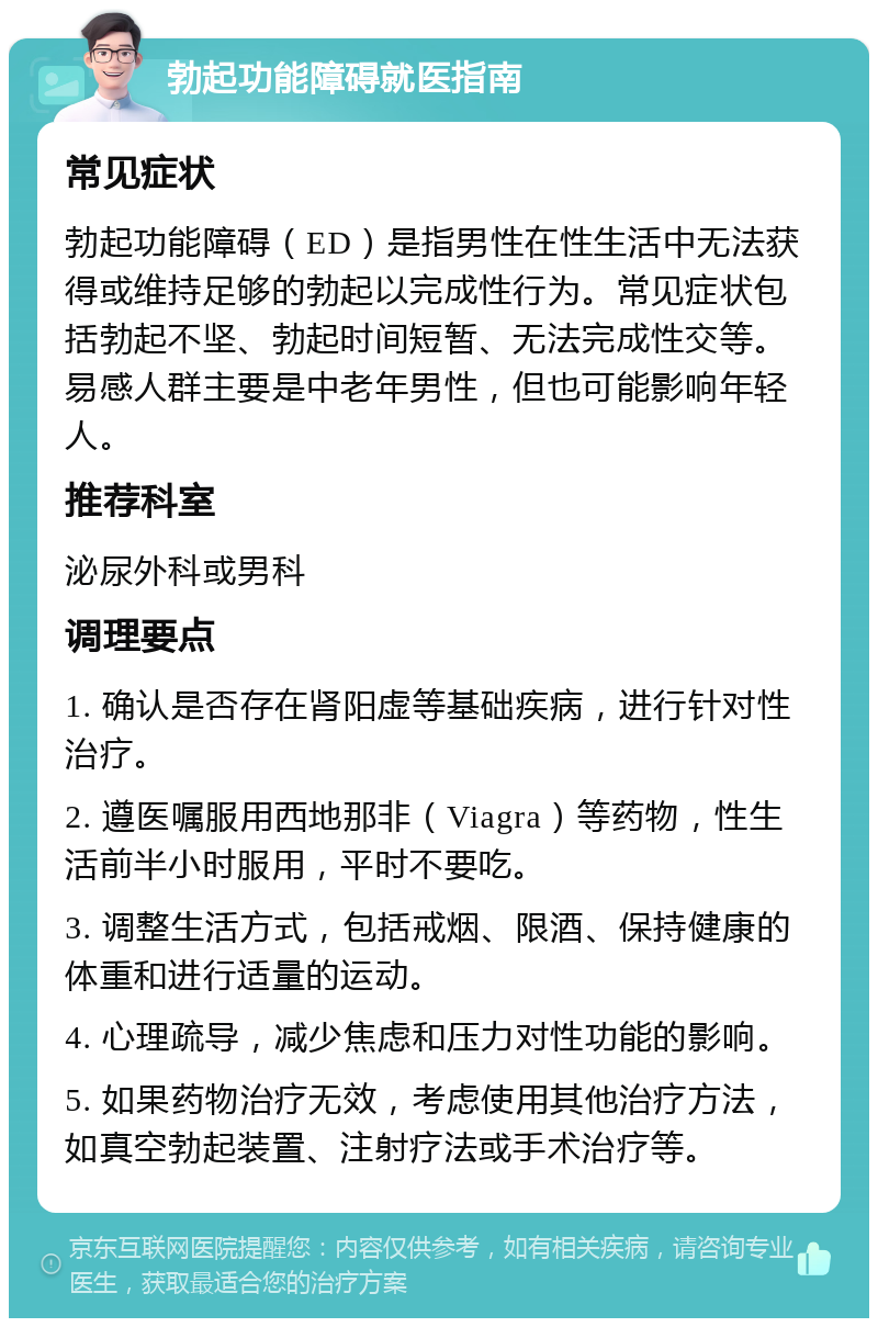 勃起功能障碍就医指南 常见症状 勃起功能障碍（ED）是指男性在性生活中无法获得或维持足够的勃起以完成性行为。常见症状包括勃起不坚、勃起时间短暂、无法完成性交等。易感人群主要是中老年男性，但也可能影响年轻人。 推荐科室 泌尿外科或男科 调理要点 1. 确认是否存在肾阳虚等基础疾病，进行针对性治疗。 2. 遵医嘱服用西地那非（Viagra）等药物，性生活前半小时服用，平时不要吃。 3. 调整生活方式，包括戒烟、限酒、保持健康的体重和进行适量的运动。 4. 心理疏导，减少焦虑和压力对性功能的影响。 5. 如果药物治疗无效，考虑使用其他治疗方法，如真空勃起装置、注射疗法或手术治疗等。