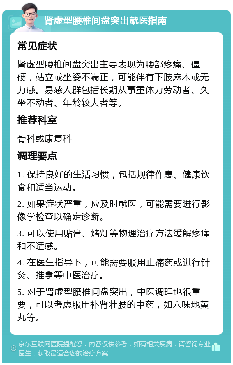 肾虚型腰椎间盘突出就医指南 常见症状 肾虚型腰椎间盘突出主要表现为腰部疼痛、僵硬，站立或坐姿不端正，可能伴有下肢麻木或无力感。易感人群包括长期从事重体力劳动者、久坐不动者、年龄较大者等。 推荐科室 骨科或康复科 调理要点 1. 保持良好的生活习惯，包括规律作息、健康饮食和适当运动。 2. 如果症状严重，应及时就医，可能需要进行影像学检查以确定诊断。 3. 可以使用贴膏、烤灯等物理治疗方法缓解疼痛和不适感。 4. 在医生指导下，可能需要服用止痛药或进行针灸、推拿等中医治疗。 5. 对于肾虚型腰椎间盘突出，中医调理也很重要，可以考虑服用补肾壮腰的中药，如六味地黄丸等。