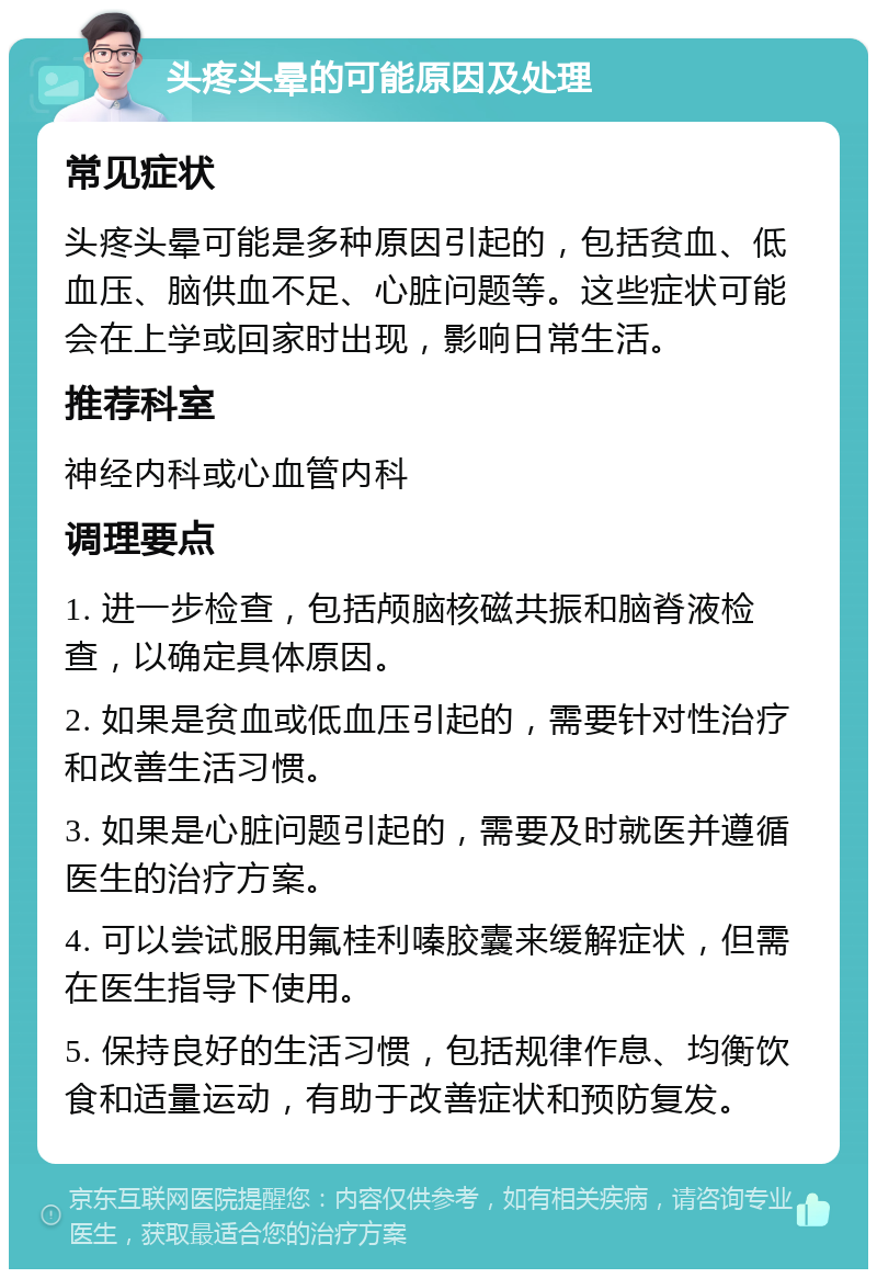 头疼头晕的可能原因及处理 常见症状 头疼头晕可能是多种原因引起的，包括贫血、低血压、脑供血不足、心脏问题等。这些症状可能会在上学或回家时出现，影响日常生活。 推荐科室 神经内科或心血管内科 调理要点 1. 进一步检查，包括颅脑核磁共振和脑脊液检查，以确定具体原因。 2. 如果是贫血或低血压引起的，需要针对性治疗和改善生活习惯。 3. 如果是心脏问题引起的，需要及时就医并遵循医生的治疗方案。 4. 可以尝试服用氟桂利嗪胶囊来缓解症状，但需在医生指导下使用。 5. 保持良好的生活习惯，包括规律作息、均衡饮食和适量运动，有助于改善症状和预防复发。