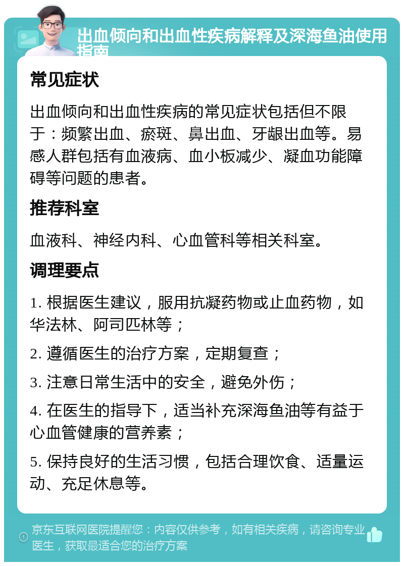 出血倾向和出血性疾病解释及深海鱼油使用指南 常见症状 出血倾向和出血性疾病的常见症状包括但不限于：频繁出血、瘀斑、鼻出血、牙龈出血等。易感人群包括有血液病、血小板减少、凝血功能障碍等问题的患者。 推荐科室 血液科、神经内科、心血管科等相关科室。 调理要点 1. 根据医生建议，服用抗凝药物或止血药物，如华法林、阿司匹林等； 2. 遵循医生的治疗方案，定期复查； 3. 注意日常生活中的安全，避免外伤； 4. 在医生的指导下，适当补充深海鱼油等有益于心血管健康的营养素； 5. 保持良好的生活习惯，包括合理饮食、适量运动、充足休息等。