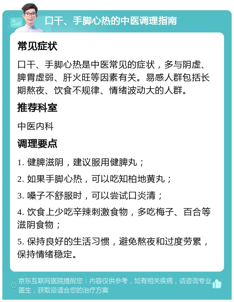 口干、手脚心热的中医调理指南 常见症状 口干、手脚心热是中医常见的症状，多与阴虚、脾胃虚弱、肝火旺等因素有关。易感人群包括长期熬夜、饮食不规律、情绪波动大的人群。 推荐科室 中医内科 调理要点 1. 健脾滋阴，建议服用健脾丸； 2. 如果手脚心热，可以吃知柏地黄丸； 3. 嗓子不舒服时，可以尝试口炎清； 4. 饮食上少吃辛辣刺激食物，多吃梅子、百合等滋阴食物； 5. 保持良好的生活习惯，避免熬夜和过度劳累，保持情绪稳定。