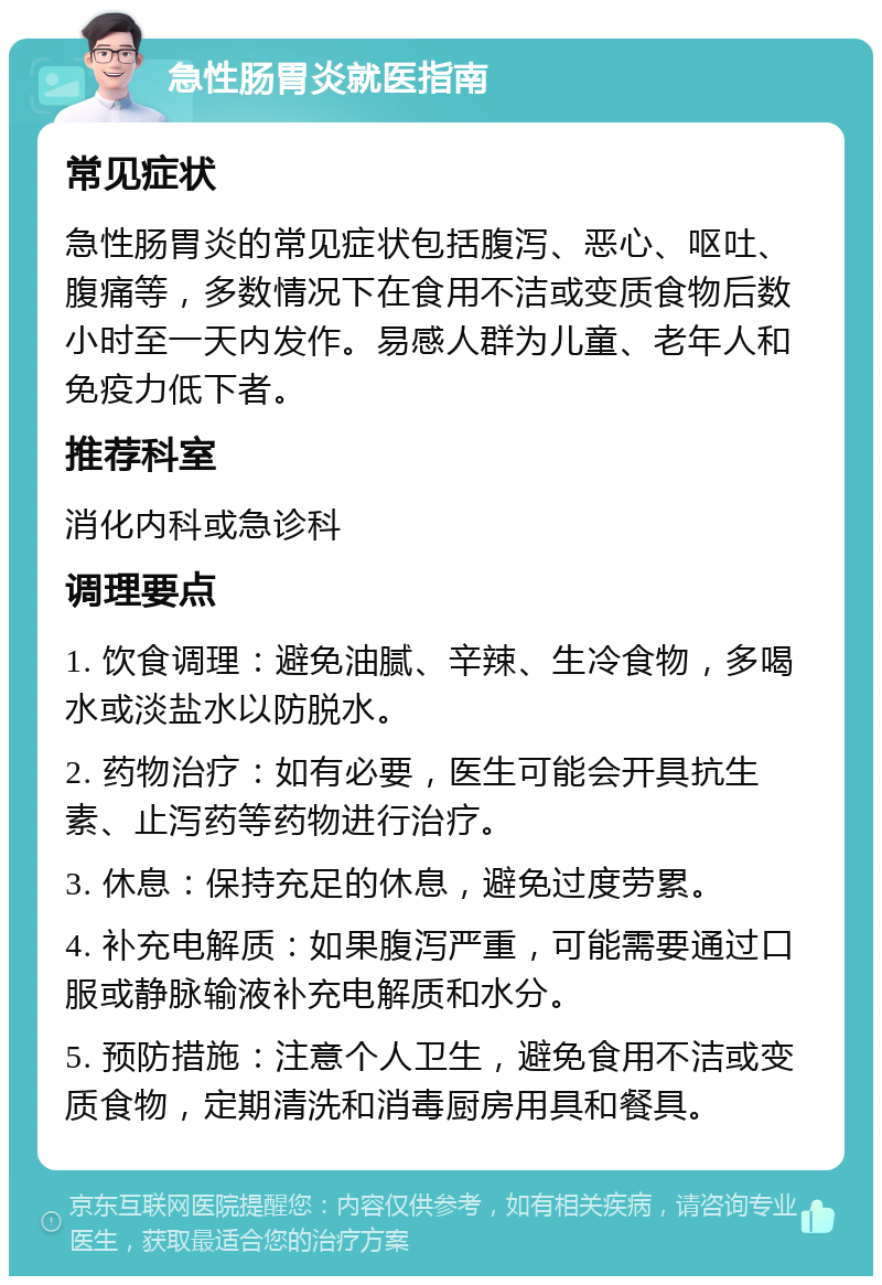 急性肠胃炎就医指南 常见症状 急性肠胃炎的常见症状包括腹泻、恶心、呕吐、腹痛等，多数情况下在食用不洁或变质食物后数小时至一天内发作。易感人群为儿童、老年人和免疫力低下者。 推荐科室 消化内科或急诊科 调理要点 1. 饮食调理：避免油腻、辛辣、生冷食物，多喝水或淡盐水以防脱水。 2. 药物治疗：如有必要，医生可能会开具抗生素、止泻药等药物进行治疗。 3. 休息：保持充足的休息，避免过度劳累。 4. 补充电解质：如果腹泻严重，可能需要通过口服或静脉输液补充电解质和水分。 5. 预防措施：注意个人卫生，避免食用不洁或变质食物，定期清洗和消毒厨房用具和餐具。