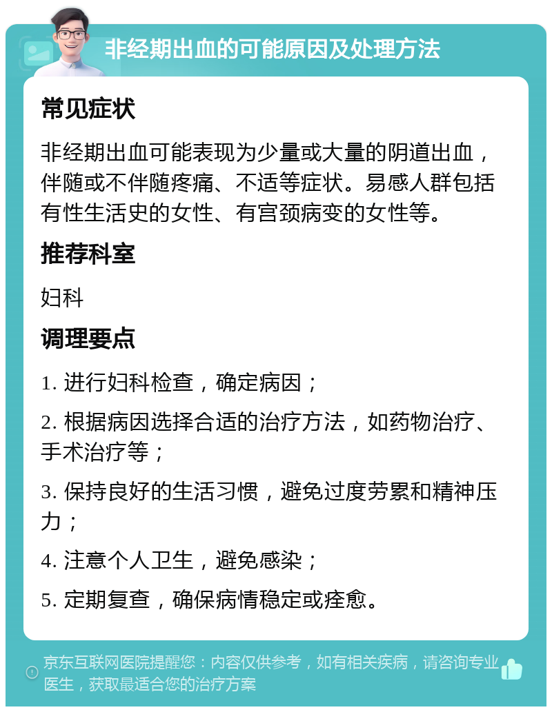 非经期出血的可能原因及处理方法 常见症状 非经期出血可能表现为少量或大量的阴道出血，伴随或不伴随疼痛、不适等症状。易感人群包括有性生活史的女性、有宫颈病变的女性等。 推荐科室 妇科 调理要点 1. 进行妇科检查，确定病因； 2. 根据病因选择合适的治疗方法，如药物治疗、手术治疗等； 3. 保持良好的生活习惯，避免过度劳累和精神压力； 4. 注意个人卫生，避免感染； 5. 定期复查，确保病情稳定或痊愈。