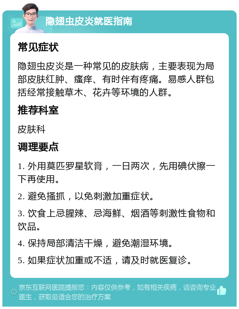 隐翅虫皮炎就医指南 常见症状 隐翅虫皮炎是一种常见的皮肤病，主要表现为局部皮肤红肿、瘙痒、有时伴有疼痛。易感人群包括经常接触草木、花卉等环境的人群。 推荐科室 皮肤科 调理要点 1. 外用莫匹罗星软膏，一日两次，先用碘伏擦一下再使用。 2. 避免搔抓，以免刺激加重症状。 3. 饮食上忌腥辣、忌海鲜、烟酒等刺激性食物和饮品。 4. 保持局部清洁干燥，避免潮湿环境。 5. 如果症状加重或不适，请及时就医复诊。