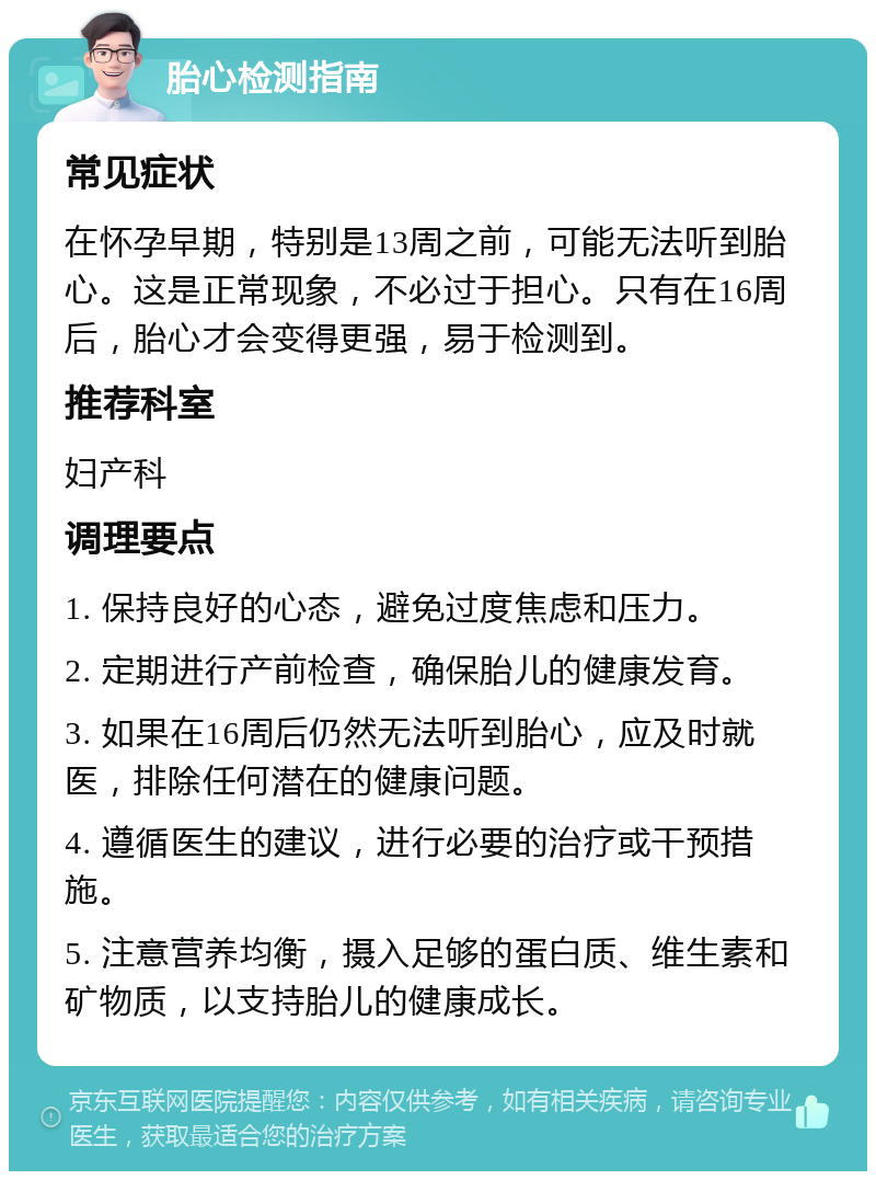 胎心检测指南 常见症状 在怀孕早期，特别是13周之前，可能无法听到胎心。这是正常现象，不必过于担心。只有在16周后，胎心才会变得更强，易于检测到。 推荐科室 妇产科 调理要点 1. 保持良好的心态，避免过度焦虑和压力。 2. 定期进行产前检查，确保胎儿的健康发育。 3. 如果在16周后仍然无法听到胎心，应及时就医，排除任何潜在的健康问题。 4. 遵循医生的建议，进行必要的治疗或干预措施。 5. 注意营养均衡，摄入足够的蛋白质、维生素和矿物质，以支持胎儿的健康成长。