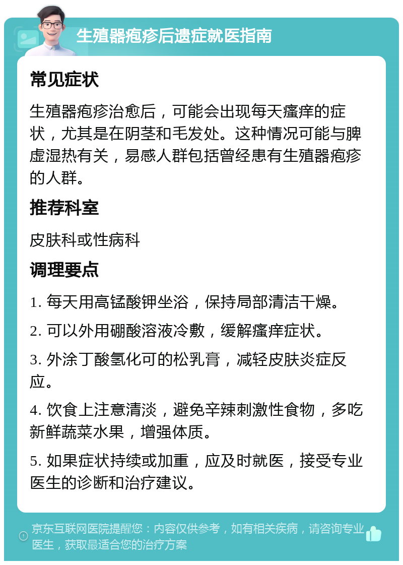 生殖器疱疹后遗症就医指南 常见症状 生殖器疱疹治愈后，可能会出现每天瘙痒的症状，尤其是在阴茎和毛发处。这种情况可能与脾虚湿热有关，易感人群包括曾经患有生殖器疱疹的人群。 推荐科室 皮肤科或性病科 调理要点 1. 每天用高锰酸钾坐浴，保持局部清洁干燥。 2. 可以外用硼酸溶液冷敷，缓解瘙痒症状。 3. 外涂丁酸氢化可的松乳膏，减轻皮肤炎症反应。 4. 饮食上注意清淡，避免辛辣刺激性食物，多吃新鲜蔬菜水果，增强体质。 5. 如果症状持续或加重，应及时就医，接受专业医生的诊断和治疗建议。