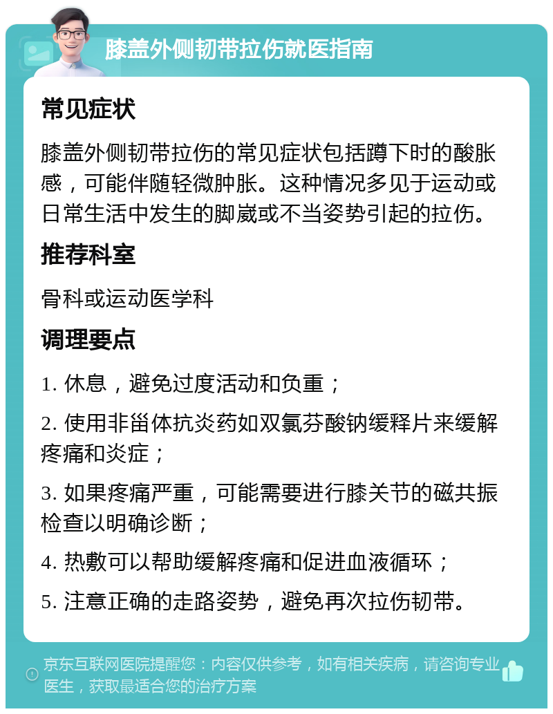 膝盖外侧韧带拉伤就医指南 常见症状 膝盖外侧韧带拉伤的常见症状包括蹲下时的酸胀感，可能伴随轻微肿胀。这种情况多见于运动或日常生活中发生的脚崴或不当姿势引起的拉伤。 推荐科室 骨科或运动医学科 调理要点 1. 休息，避免过度活动和负重； 2. 使用非甾体抗炎药如双氯芬酸钠缓释片来缓解疼痛和炎症； 3. 如果疼痛严重，可能需要进行膝关节的磁共振检查以明确诊断； 4. 热敷可以帮助缓解疼痛和促进血液循环； 5. 注意正确的走路姿势，避免再次拉伤韧带。