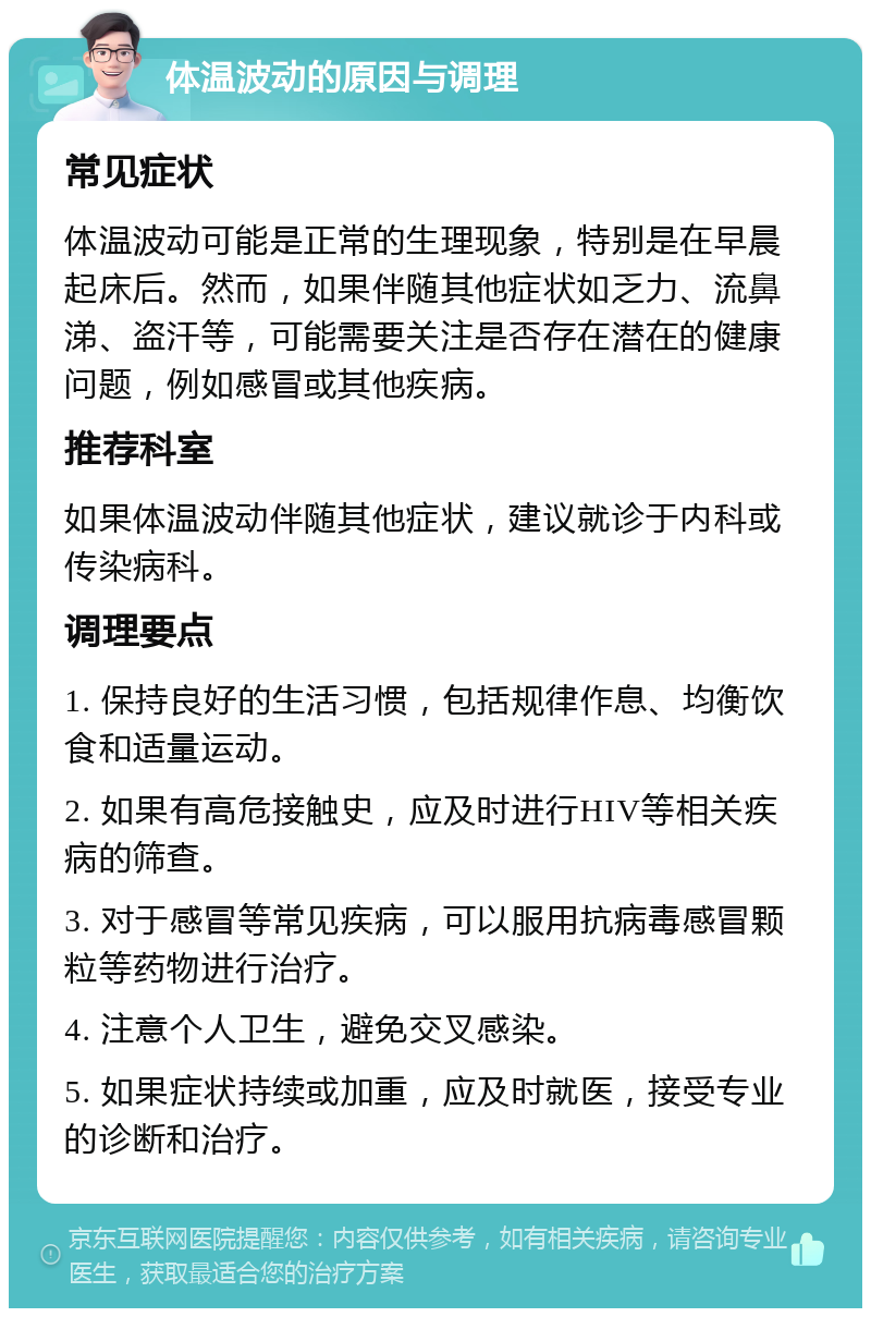 体温波动的原因与调理 常见症状 体温波动可能是正常的生理现象，特别是在早晨起床后。然而，如果伴随其他症状如乏力、流鼻涕、盗汗等，可能需要关注是否存在潜在的健康问题，例如感冒或其他疾病。 推荐科室 如果体温波动伴随其他症状，建议就诊于内科或传染病科。 调理要点 1. 保持良好的生活习惯，包括规律作息、均衡饮食和适量运动。 2. 如果有高危接触史，应及时进行HIV等相关疾病的筛查。 3. 对于感冒等常见疾病，可以服用抗病毒感冒颗粒等药物进行治疗。 4. 注意个人卫生，避免交叉感染。 5. 如果症状持续或加重，应及时就医，接受专业的诊断和治疗。